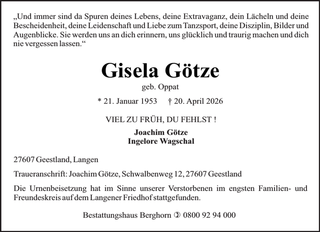 <p>„Und immer sind da Spuren deines Lebens, deine Extravaganz, dein Lächeln und deine<br />Bescheidenheit, deine Leidenschaft und Liebe zum Tanzsport, deine Disziplin, Bilder und<br />Augenblicke. Sie werden uns an dich erinnern, uns glücklich und traurig machen und dich<br />nie vergessen lassen.“</p><p>Gisela Götze<br />geb. Oppat</p><p>* 21. Januar 1953</p><p>† 20. April 2026</p><p>VIEL ZU FRÜH, DU FEHLST !<br />Joachim Götze<br />Ingelore Wagschal<br />27607 Geestland, Langen<br />Traueranschrift: Joachim Götze, Schwalbenweg 12, 27607 Geestland<br />Die Urnenbeisetzung hat im Sinne unserer Verstorbenen im engsten Familien- und<br />Freundeskreis auf dem Langener Friedhof stattgefunden.<br />Bestattungshaus Berghorn ) 0800 92 94 000</p>