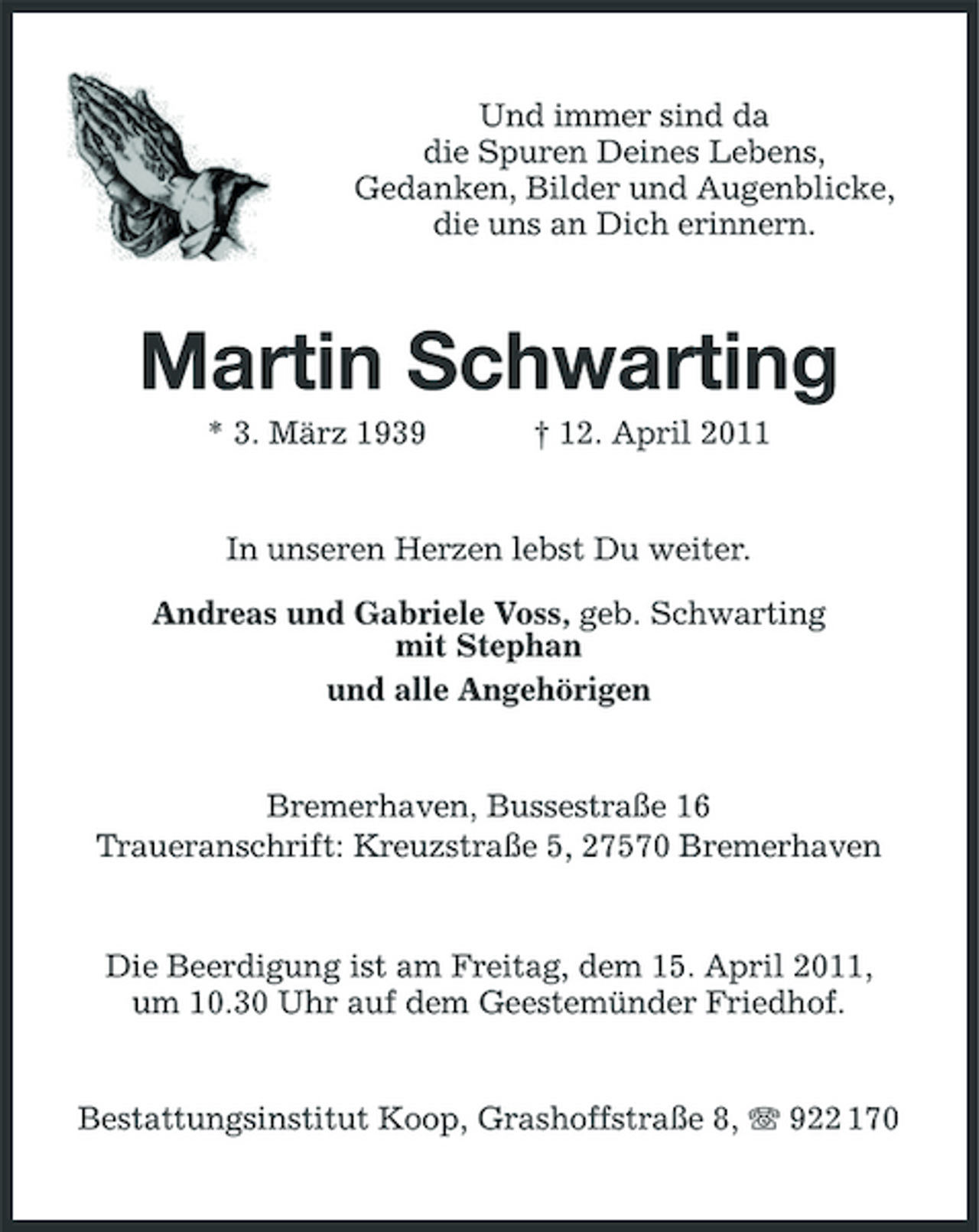 <p>Und immer sind da die Spuren Deines Lebens, Gedanken, Bilder und Augenblicke, die uns an Dich erinnern.</p><p>Martin Schwarting<br />* 3. März 1939 † 12. April 2011 In unseren Herzen lebst Du weiter. Andreas und Gabriele Voss, geb. Schwarting mit Stephan und alle Angehörigen</p><p>Bremerhaven, Bussestraße 16 Traueranschrift: Kreuzstraße 5, 27570 Bremerhaven</p><p>Die Beerdigung ist am Freitag, dem 15. April 2011, um 10.30 Uhr auf dem Geestemünder Friedhof. Bestattungsinstitut Koop, Grashoffstraße 8, 922 170</p>