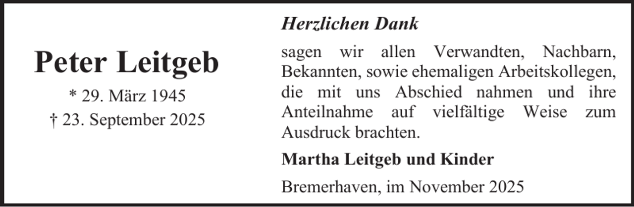 <p>Herzlichen Dank</p><p>Peter Leitgeb<br />* 29. März 1945<br />† 23. September 2025</p><p>sagen wir allen Verwandten, Nachbarn,<br />Bekannten, sowie ehemaligen Arbeitskollegen,<br />die mit uns Abschied nahmen und ihre<br />Anteilnahme auf vielfältige Weise zum<br />Ausdruck brachten.<br />Martha Leitgeb und Kinder<br />Bremerhaven, im November 2025</p>