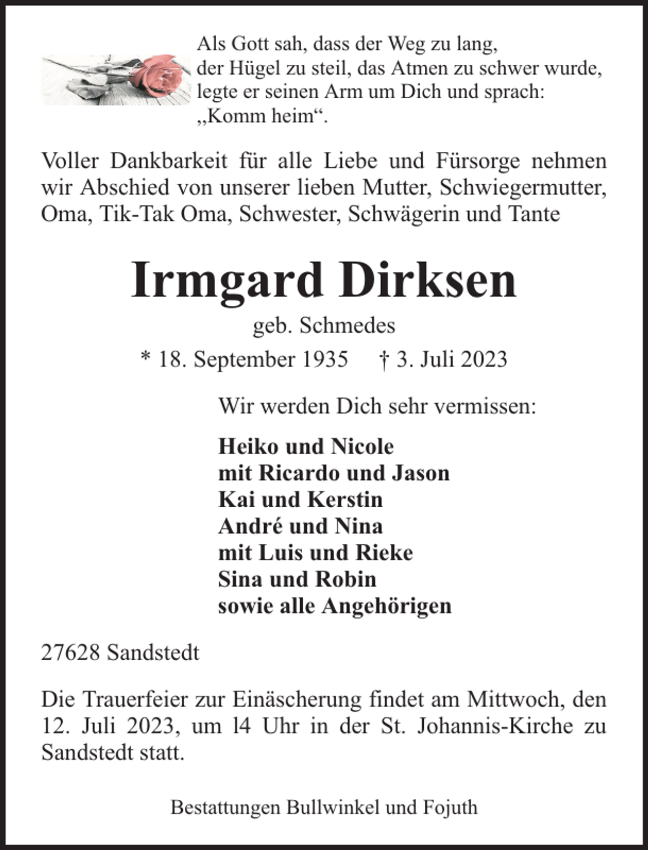 <p>Als Gott sah, dass der Weg zu lang,<br />der Hügel zu steil, das Atmen zu schwer wurde,<br />legte er seinen Arm um Dich und sprach:<br />,,Komm heim“.</p><p>Voller Dankbarkeit für alle Liebe und Fürsorge nehmen<br />wir Abschied von unserer lieben Mutter, Schwiegermutter,<br />Oma, Tik-Tak Oma, Schwester, Schwägerin und Tante</p><p>Irmgard Dirksen<br />geb. Schmedes<br />* 18. September 1935 † 3. Juli 2023</p><p>Wir werden Dich sehr vermissen:<br />Heiko und Nicole<br />mit Ricardo und Jason<br />Kai und Kerstin<br />André und Nina<br />mit Luis und Rieke<br />Sina und Robin<br />sowie alle Angehörigen<br />27628 Sandstedt<br />Die Trauerfeier zur Einäscherung findet am Mittwoch, den<br />12. Juli 2023, um l4 Uhr in der St. Johannis-Kirche zu<br />Sandstedt statt.<br />Bestattungen Bullwinkel und Fojuth</p>