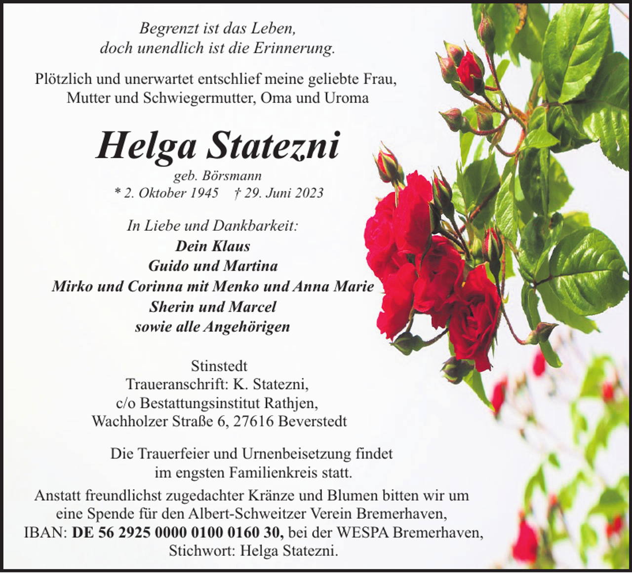 <p>Begrenzt ist das Leben,<br />doch unendlich ist die Erinnerung.<br />Plötzlich und unerwartet entschlief meine geliebte Frau,<br />Mutter und Schwiegermutter, Oma und Uroma</p><p>Helga Statezni<br />geb. Börsmann<br />* 2. Oktober 1945 † 29. Juni 2023</p><p>In Liebe und Dankbarkeit:<br />Dein Klaus<br />Guido und Martina<br />Mirko und Corinna mit Menko und Anna Marie<br />Sherin und Marcel<br />sowie alle Angehörigen<br />Stinstedt<br />Traueranschrift: K. Statezni,<br />c/o Bestattungsinstitut Rathjen,<br />Wachholzer Straße 6, 27616 Beverstedt<br />Die Trauerfeier und Urnenbeisetzung findet<br />im engsten Familienkreis statt.<br />Anstatt freundlichst zugedachter Kränze und Blumen bitten wir um<br />eine Spende für den Albert-Schweitzer Verein Bremerhaven,<br />IBAN: DE 56 2925 00010160 30, bei der WESPA Bremerhaven,<br />Stichwort: Helga Statezni.</p>