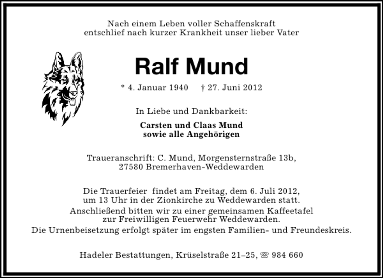 <p>Nach einem Leben voller Schaffenskraft<br />entschlief nach kurzer Krankheit unser lieber Vater</p><p>Ralf Mund</p><p>* 4. Januar 1940</p><p>† 27. Juni 2012</p><p>In Liebe und Dankbarkeit:<br />Carsten und Claas Mund<br />sowie alle Angehörigen<br />Traueranschrift: C. Mund, Morgensternstraße 13b,<br />27580 Bremerhaven-Weddewarden<br />Die Trauerfeier findet am Freitag, dem 6. Juli 2012,<br />um 13 Uhr in der Zionkirche zu Weddewarden statt.<br />Anschließend bitten wir zu einer gemeinsamen Kaffeetafel<br />zur Freiwilligen Feuerwehr Weddewarden.<br />Die Urnenbeisetzung erfolgt später im engsten Familien- und Freundeskreis.<br />Hadeler Bestattungen, Krüselstraße 21–25, s 984 660</p>