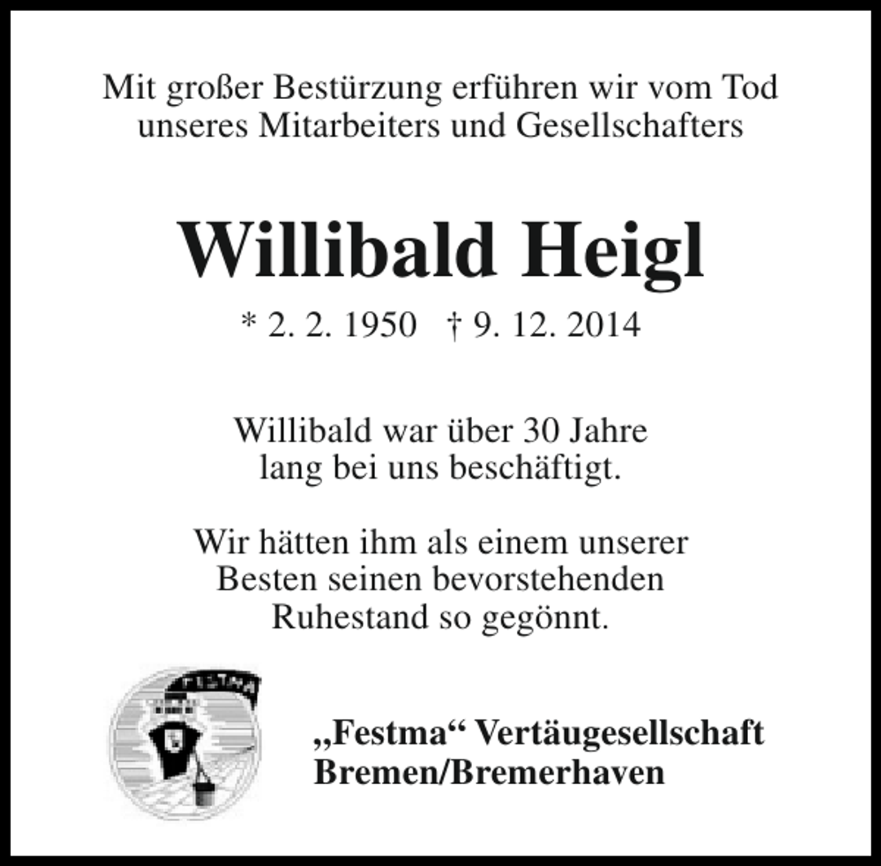 <p>Mit großer Bestürzung erführen wir vom Tod<br />unseres Mitarbeiters und Gesellschafters</p><p>Willibald Heigl<br />* 2. 2. 1950 † 9. 12. 2014</p><p>Willibald war über 30 Jahre<br />lang bei uns beschäftigt.<br />Wir hätten ihm als einem unserer<br />Besten seinen bevorstehenden<br />Ruhestand so gegönnt.<br />„Festma“ Vertäugesellschaft<br />Bremen/Bremerhaven</p>