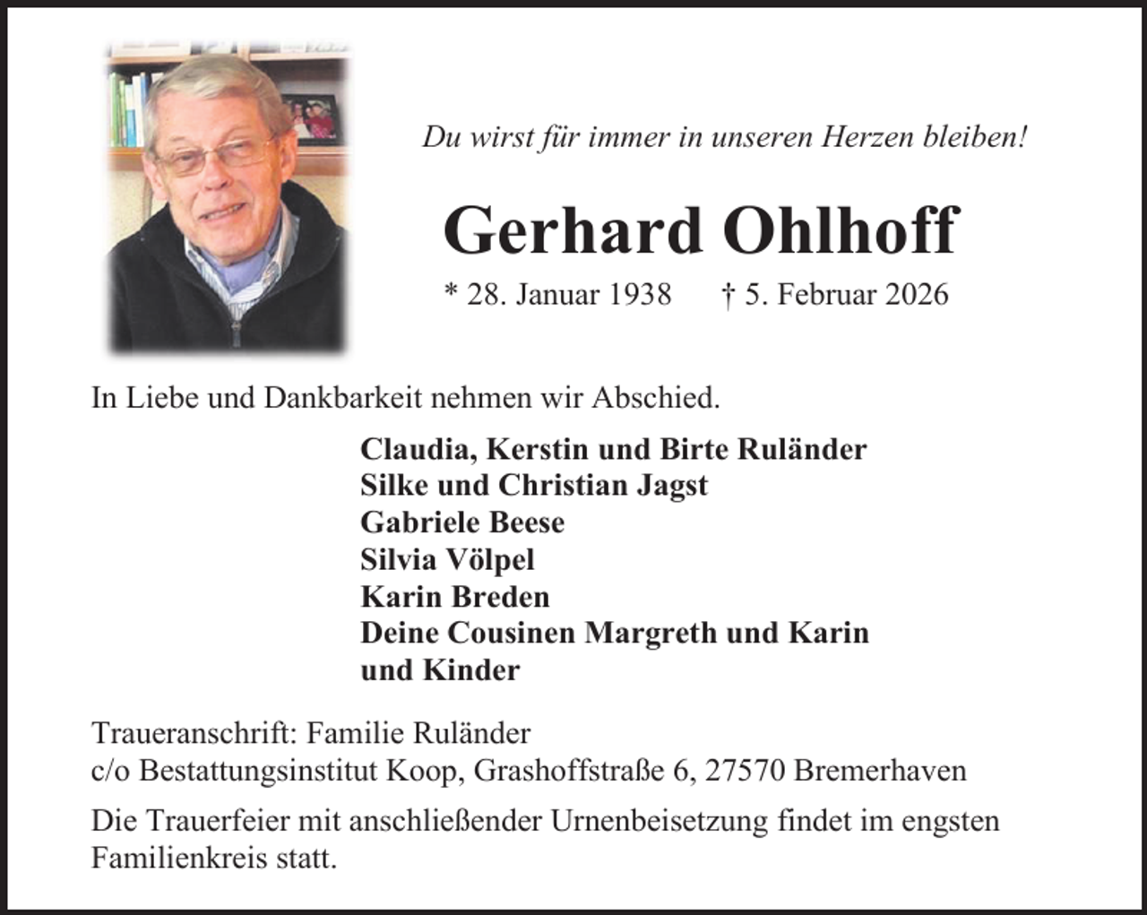 <p>Du wirst für immer in unseren Herzen bleiben!</p><p>Gerhard Ohlhoff<br />* 28. Januar 1938</p><p>† 5. Februar 2026</p><p>In Liebe und Dankbarkeit nehmen wir Abschied.<br />Claudia, Kerstin und Birte Ruländer<br />Silke und Christian Jagst<br />Gabriele Beese<br />Silvia Völpel<br />Karin Breden<br />Deine Cousinen Margreth und Karin<br />und Kinder<br />Traueranschrift: Familie Ruländer<br />c/o Bestattungsinstitut Koop, Grashoffstraße 6, 27570 Bremerhaven<br />Die Trauerfeier mit anschließender Urnenbeisetzung findet im engsten<br />Familienkreis statt.</p>