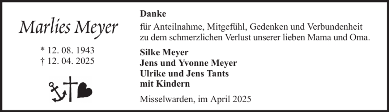<p>Marlies Meyer<br />* 12. 08. 1943<br />† 12. 04. 2025</p><p>Danke<br />für Anteilnahme, Mitgefühl, Gedenken und Verbundenheit<br />zu dem schmerzlichen Verlust unserer lieben Mama und Oma.<br />Silke Meyer<br />Jens und Yvonne Meyer<br />Ulrike und Jens Tants<br />mit Kindern<br />Misselwarden, im April 2025</p>