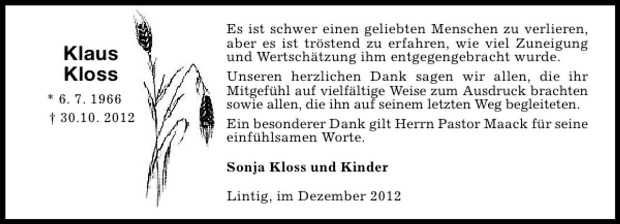 <p>Klaus<br />Kloss<br />* 6. 7. 1966<br />† 30.10. 2012</p><p>Es ist schwer einen geliebten Menschen zu verlieren,<br />aber es ist tröstend zu erfahren, wie viel Zuneigung<br />und Wertschätzung ihm entgegengebracht wurde.<br />Unseren herzlichen Dank sagen wir allen, die ihr<br />Mitgefühl auf vielfältige Weise zum Ausdruck brachten<br />sowie allen, die ihn auf seinem letzten Weg begleiteten.<br />Ein besonderer Dank gilt Herrn Pastor Maack für seine<br />einfühlsamen Worte.<br />Sonja Kloss und Kinder<br />Lintig, im Dezember 2012</p>