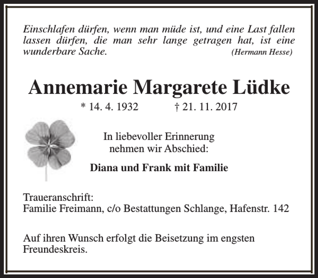 <p>Einschlafen dürfen, wenn man müde ist, und eine Last fallen<br />lassen dürfen, die man sehr lange getragen hat, ist eine<br />wunderbare Sache.<br />(Hermann Hesse)</p><p>Annemarie Margarete Lüdke<br />* 14. 4. 1932</p><p>† 21. 11. 2017</p><p>In liebevoller Erinnerung<br />nehmen wir Abschied:<br />Diana und Frank mit Familie<br />Traueranschrift:<br />Familie Freimann, c/o Bestattungen Schlange, Hafenstr. 142<br />Auf ihren Wunsch erfolgt die Beisetzung im engsten<br />Freundeskreis.</p>