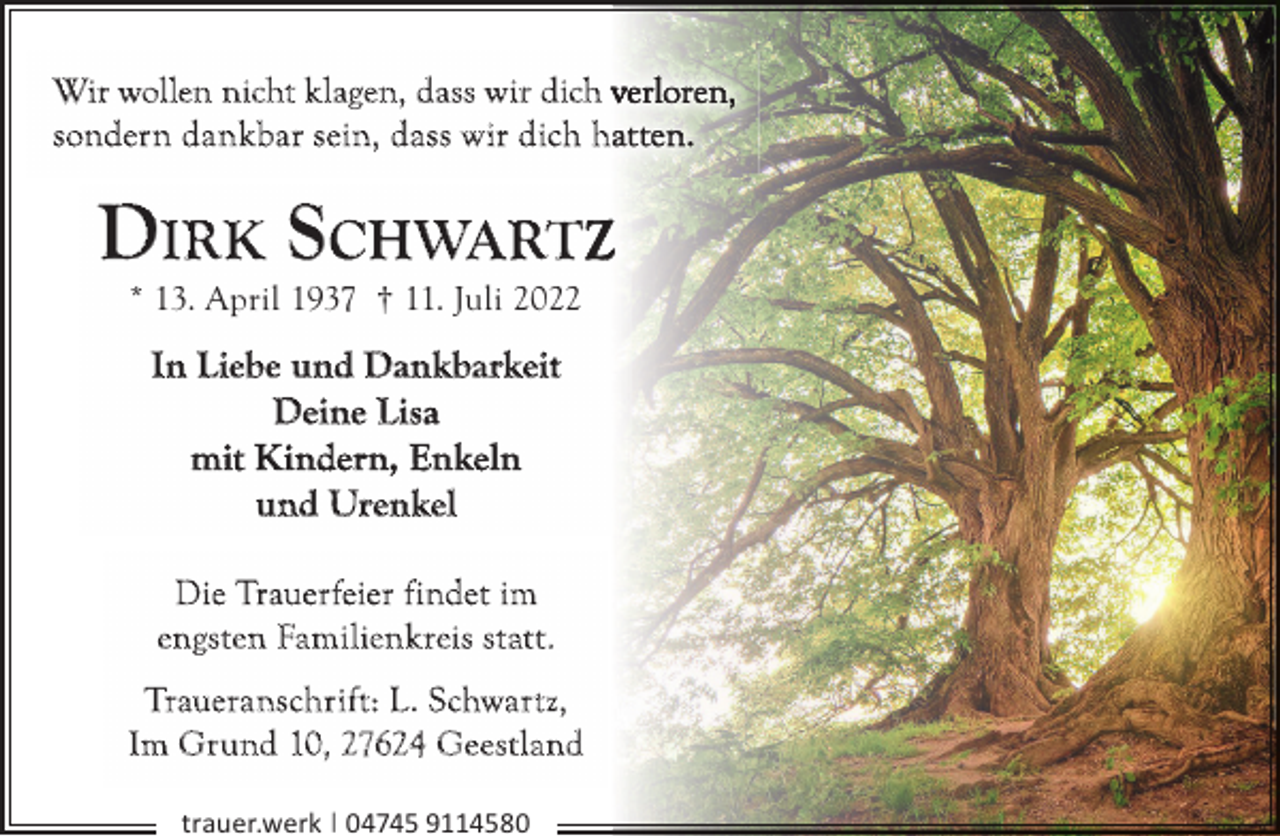 <p>Wir wollen nicht klagen, dass wir dich v<br />sonder n dankbar sein, dass w ir dich h</p><p>DIRK SCHWARTZ<br />* 13. April 1937 † 11. Juli 2022</p><p>In Liebe und Dankbarkeit<br />Deine Lisa<br />mit Kindern, Enkeln<br />und Urenkel<br />Die Trauerfeier findet im<br />engsten Familienk reis st at t.<br />Traueranschrif t: L . Schwar t z,<br />Im Gr und 10, 27624 Geestland<br />trauer.werk | 04745 9114580</p>