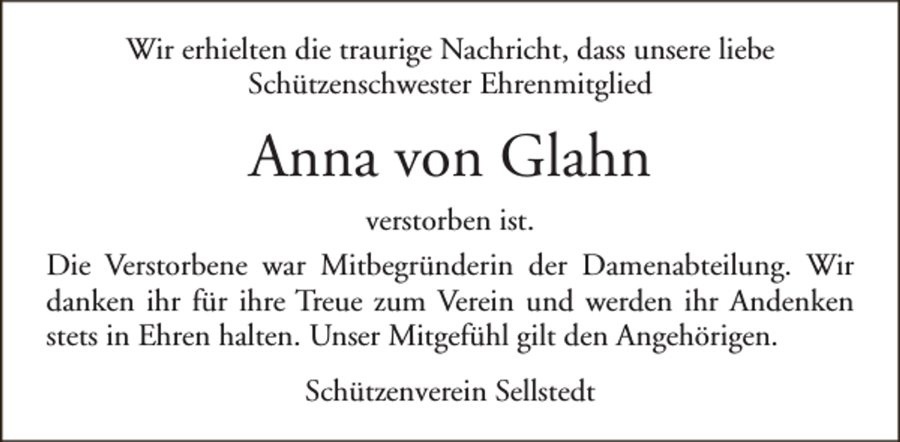<p>Wir erhielten die traurige Nachricht, dass unsere liebe<br />Schützenschwester Ehrenmitglied</p><p>Anna von Glahn<br />verstorben ist.<br />Die Verstorbene war Mitbegründerin der Damenabteilung. Wir<br />danken ihr für ihre Treue zum Verein und werden ihr Andenken<br />stets in Ehren halten. Unser Mitgefühl gilt den Angehörigen.<br />Schützenverein Sellstedt</p>