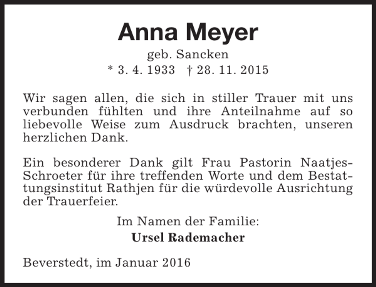 <p>Anna Meyer</p><p>geb. Sancken<br />* 3. 4. 1933 † 28. 11. 2015<br />Wir sagen allen, die sich in stiller Trauer mit uns<br />verbunden fühlten und ihre Anteilnahme auf so<br />liebevolle Weise zum Ausdruck brachten, unseren<br />herzlichen Dank.<br />Ein besonderer Dank gilt Frau Pastorin NaatjesSchroeter für ihre treffenden Worte und dem Bestattungsinstitut Rathjen für die würdevolle Ausrichtung<br />der Trauerfeier.<br />Im Namen der Familie:<br />Ursel Rademacher<br />Beverstedt, im Januar 2016</p>