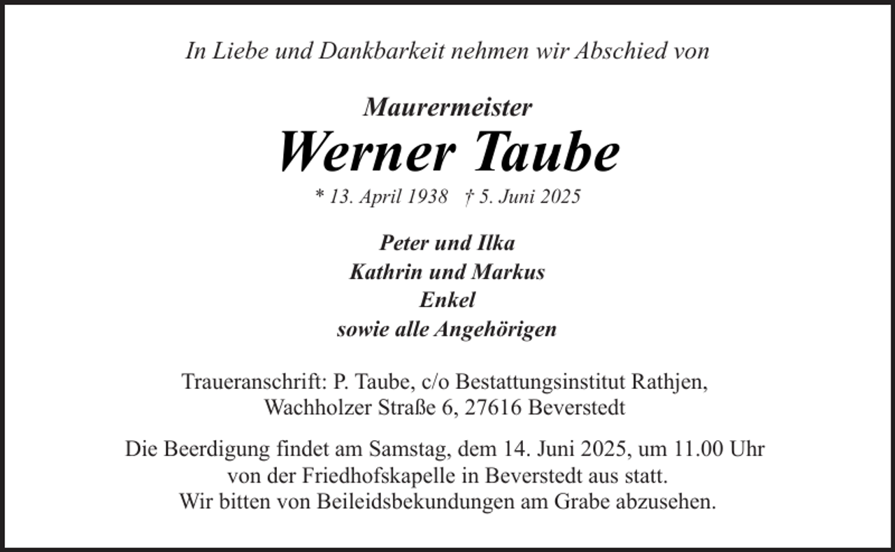 <p>In Liebe und Dankbarkeit nehmen wir Abschied von</p><p>Maurermeister</p><p>Werner Taube<br />* 13. April 1938 † 5. Juni 2025</p><p>Peter und Ilka<br />Kathrin und Markus<br />Enkel<br />sowie alle Angehörigen<br />Traueranschrift: P. Taube, c/o Bestattungsinstitut Rathjen,<br />Wachholzer Straße 6, 27616 Beverstedt<br />Die Beerdigung findet am Samstag, dem 14. Juni 2025, um 11.00 Uhr<br />von der Friedhofskapelle in Beverstedt aus statt.<br />Wir bitten von Beileidsbekundungen am Grabe abzusehen.</p>