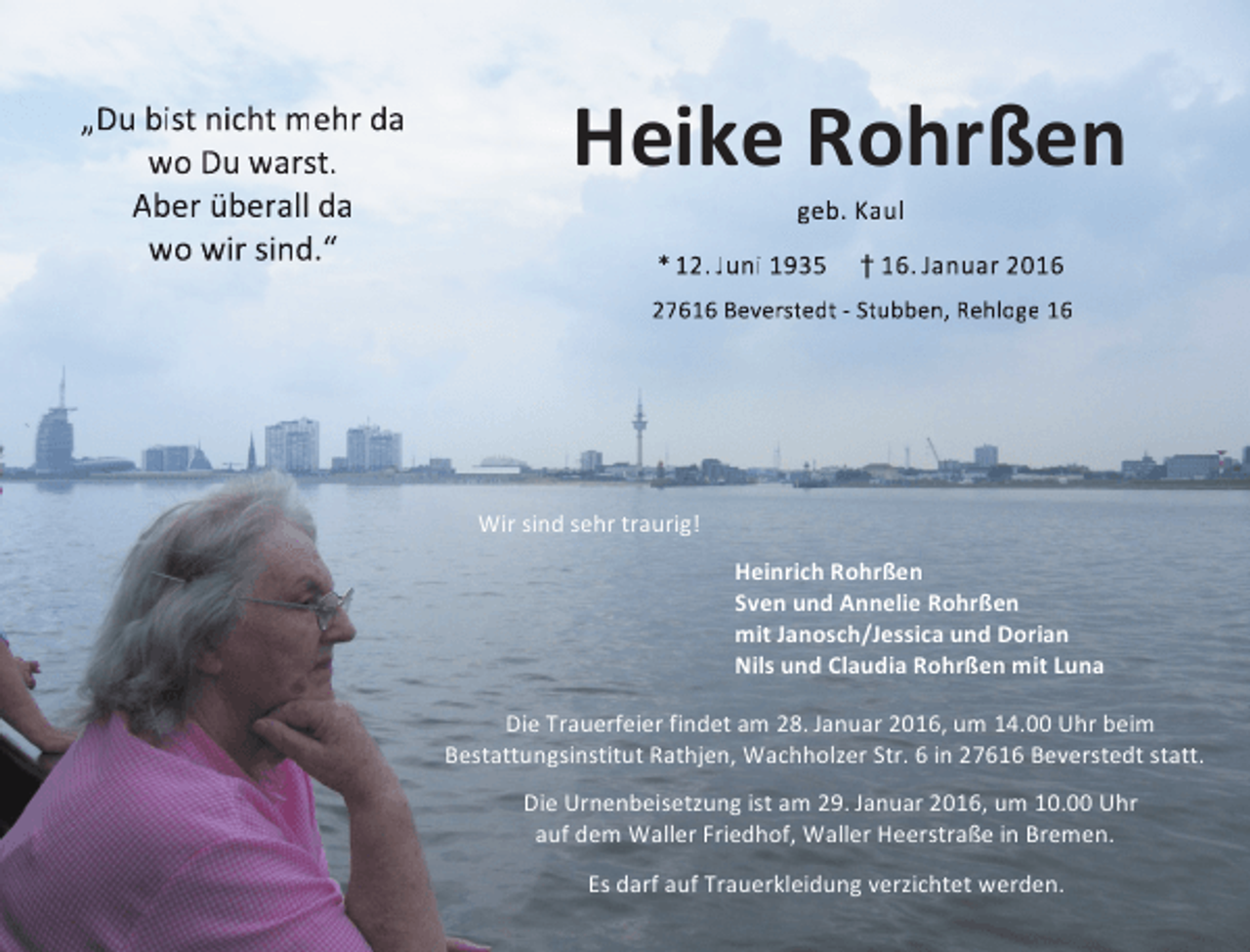 <p>„Du bist nicht mehr da<br />wo Du warst.<br />Aber überall da<br />wo wir sind.“</p><p>Heike Rohrßen<br />geb. Kaul</p><p>* 12. Juni 1935</p><p>† 16. Januar 2016</p><p>27616 Beverstedt - Stubben, Rehloge 16</p><p>Wir sind sehr traurig!<br />Heinrich Rohrßen<br />Sven und Annelie Rohrßen<br />mit Janosch/Jessica und Dorian<br />Nils und Claudia Rohrßen mit Luna<br />Die Trauerfeier findet am 28. Januar 2016, um 14.00 Uhr beim<br />Bestattungsinstitut Rathjen, Wachholzer Str. 6 in 27616 Beverstedt statt.<br />Die Urnenbeisetzung ist am 29. Januar 2016, um 10.00 Uhr<br />auf dem Waller Friedhof, Waller Heerstraße in Bremen.<br />Es darf auf Trauerkleidung verzichtet werden.</p>