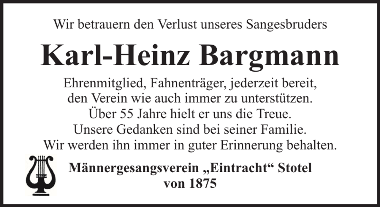 <p>Wir betrauern den Verlust unseres Sangesbruders</p><p>Karl-Heinz Bargmann<br />Ehrenmitglied, Fahnenträger, jederzeit bereit,<br />den Verein wie auch immer zu unterstützen.<br />Über 55 Jahre hielt er uns die Treue.<br />Unsere Gedanken sind bei seiner Familie.<br />Wir werden ihn immer in guter Erinnerung behalten.<br />Männergesangsverein „Eintracht“ Stotel<br />von 1875</p>