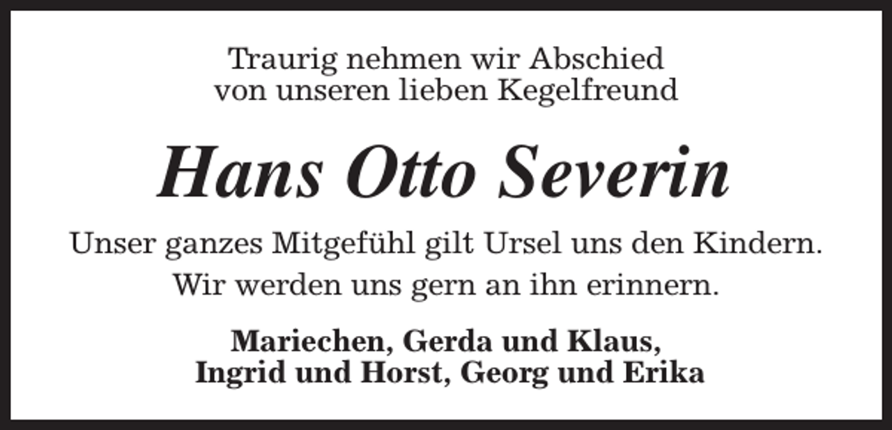 <p>Traurig nehmen wir Abschied<br />von unseren lieben Kegelfreund</p><p>Hans Otto Severin</p><p>Unser ganzes Mitgefühl gilt Ursel uns den Kindern.<br />Wir werden uns gern an ihn erinnern.<br />Mariechen, Gerda und Klaus,<br />Ingrid und Horst, Georg und Erika</p>