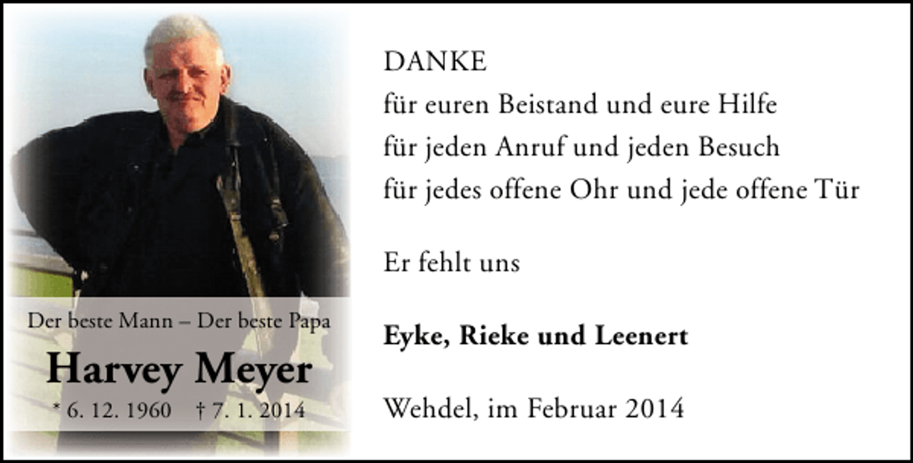 <p>DANKE<br />für euren Beistand und eure Hilfe<br />für jeden Anruf und jeden Besuch<br />für jedes offene Ohr und jede offene Tür<br />Er fehlt uns<br />Der beste Mann – Der beste Papa</p><p>Harvey Meyer<br />* 6. 12. 1960</p><p>† 7. 1. 2014</p><p>Eyke, Rieke und Leenert<br />Wehdel, im Februar 2014</p>
