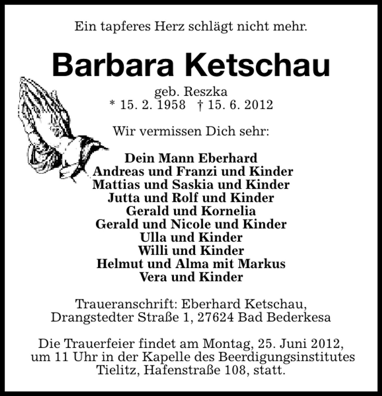 <p>Ein tapferes Herz schlägt nicht mehr.</p><p>Barbara Ketschau<br />geb. Reszka<br />* 15. 2. 1958 † 15. 6. 2012<br />Wir vermissen Dich sehr:<br />Dein Mann Eberhard<br />Andreas und Franzi und Kinder<br />Mattias und Saskia und Kinder<br />Jutta und Rolf und Kinder<br />Gerald und Kornelia<br />Gerald und Nicole und Kinder<br />Ulla und Kinder<br />Willi und Kinder<br />Helmut und Alma mit Markus<br />Vera und Kinder<br />Traueranschrift: Eberhard Ketschau,<br />Drangstedter Straße 1, 27624 Bad Bederkesa<br />Die Trauerfeier findet am Montag, 25. Juni 2012,<br />um 11 Uhr in der Kapelle des Beerdigungsinstitutes<br />Tielitz, Hafenstraße 108, statt.</p>