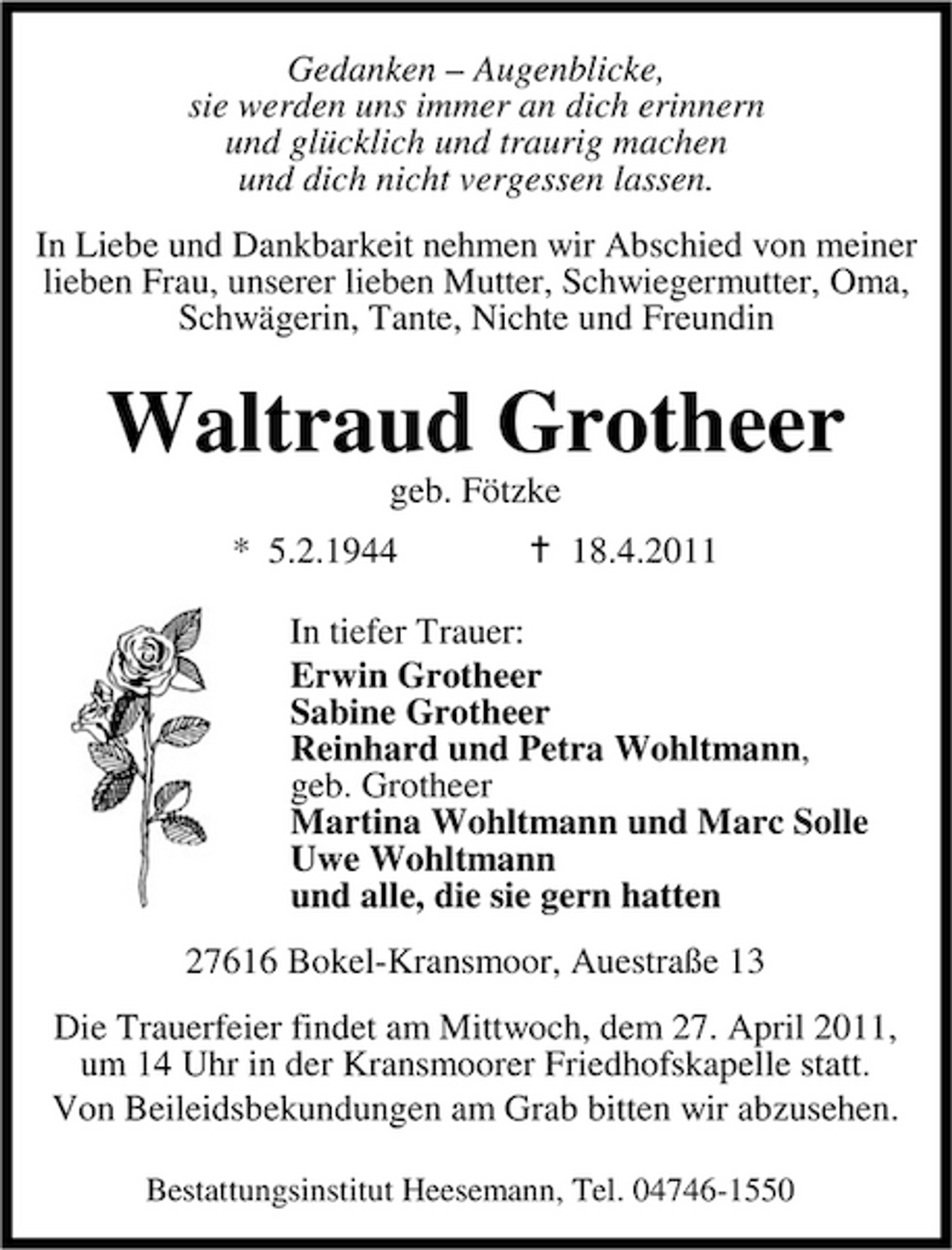 <p>Gedanken – Augenblicke, sie werden uns immer an dich erinnern und glücklich und traurig machen und dich nicht vergessen lassen. In Liebe und Dankbarkeit nehmen wir Abschied von meiner lieben Frau, unserer lieben Mutter, Schwiegermutter, Oma, Schwägerin, Tante, Nichte und Freundin</p><p>Waltraud Grotheer<br />geb. Fötzke * 5.2.1944 18.4.2011 In tiefer Trauer: Erwin Grotheer Sabine Grotheer Reinhard und Petra Wohltmann, geb. Grotheer Martina Wohltmann und Marc Solle Uwe Wohltmann und alle, die sie gern hatten 27616 Bokel-Kransmoor, Auestraße 13 Die Trauerfeier findet am Mittwoch, dem 27. April 2011, um 14 Uhr in der Kransmoorer Friedhofskapelle statt. Von Beileidsbekundungen am Grab bitten wir abzusehen.<br />Bestattungsinstitut Heesemann, Tel. 04746-1550</p>