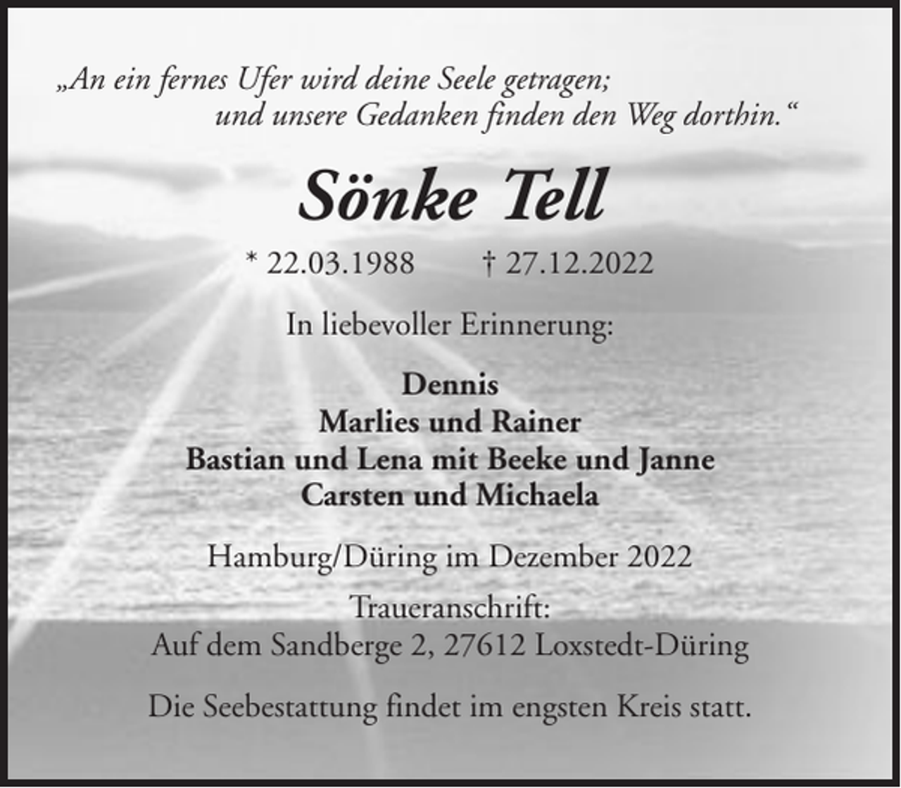 <p>„An ein fernes Ufer wird deine Seele getragen;<br />und unsere Gedanken finden den Weg dorthin.“</p><p>Sönke Tell<br />* 22.03.1988</p><p>† 27.12.2022</p><p>In liebevoller Erinnerung:<br />Dennis<br />Marlies und Rainer<br />Bastian und Lena mit Beeke und Janne<br />Carsten und Michaela<br />Hamburg/Düring im Dezember 2022<br />Traueranschrift:<br />Auf dem Sandberge 2, 27612 Loxstedt-Düring<br />Die Seebestattung findet im engsten Kreis statt.</p>