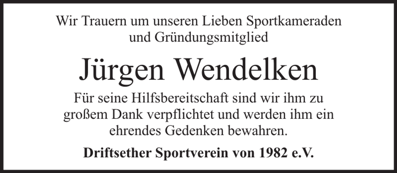 <p>Wir Trauern um unseren Lieben Sportkameraden<br />und Gründungsmitglied</p><p>Jürgen Wendelken</p><p>Für seine Hilfsbereitschaft sind wir ihm zu<br />großem Dank verpflichtet und werden ihm ein<br />ehrendes Gedenken bewahren.<br />Driftsether Sportverein von 1982 e.V.</p>