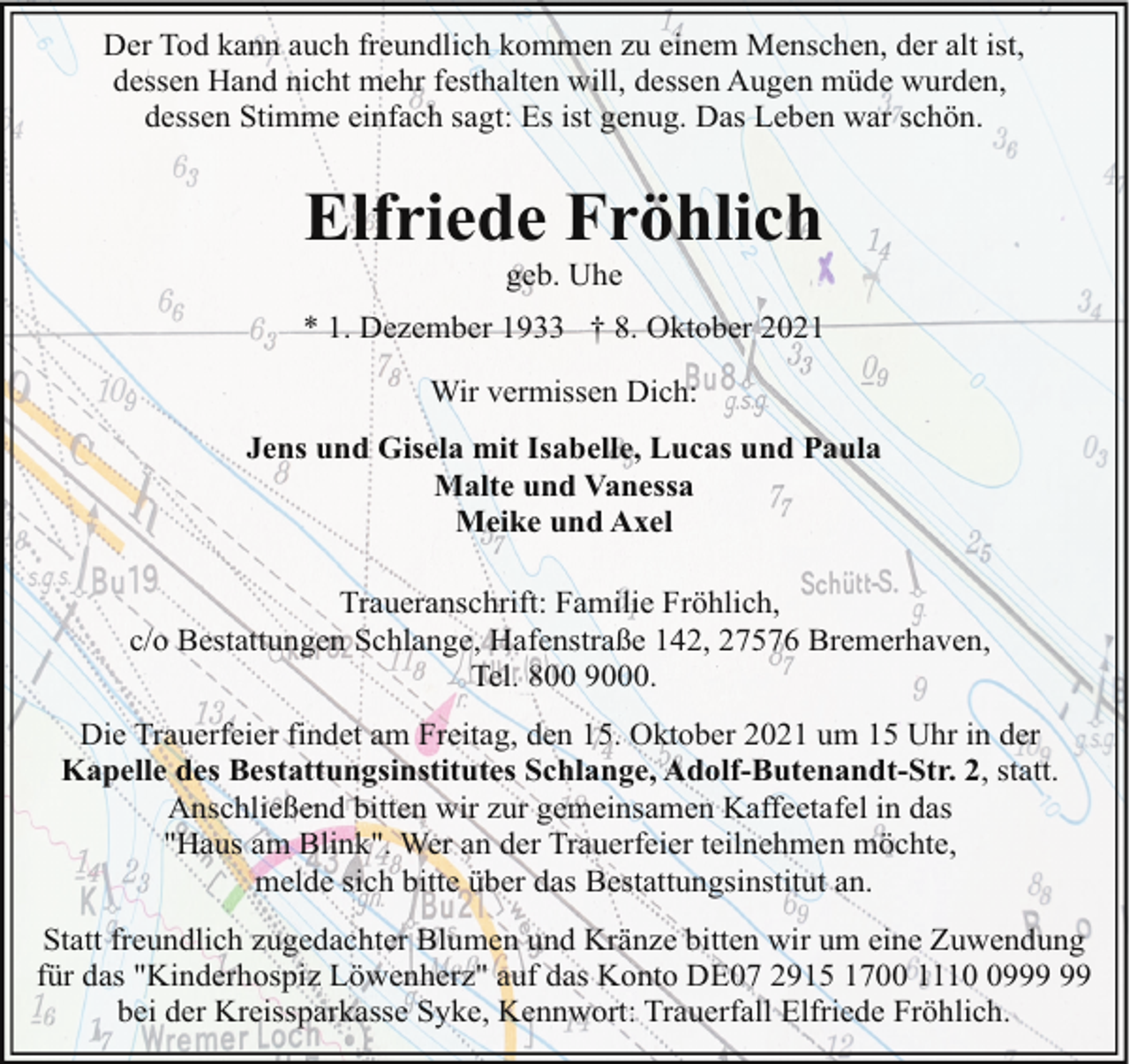 <p>Der Tod kann auch freundlich kommen zu einem Menschen, der alt ist,<br />dessen Hand nicht mehr festhalten will, dessen Augen müde wurden,<br />dessen Stimme einfach sagt: Es ist genug. Das Leben war schön.</p><p>Elfriede Fröhlich<br />geb. Uhe</p><p>* 1. Dezember 1933 † 8. Oktober 2021<br />Wir vermissen Dich:<br />Jens und Gisela mit Isabelle, Lucas und Paula<br />Malte und Vanessa<br />Meike und Axel<br />Traueranschrift: Familie Fröhlich,<br />c/o Bestattungen Schlange, Hafenstraße 142, 27576 Bremerhaven,<br />Tel. 800 9000.<br />Die Trauerfeier findet am Freitag, den 15. Oktober 2021 um 15 Uhr in der<br />Kapelle des Bestattungsinstitutes Schlange, Adolf-Butenandt-Str. 2, statt.<br />Anschließend bitten wir zur gemeinsamen Kaffeetafel in das<br />"Haus am Blink". Wer an der Trauerfeier teilnehmen möchte,<br />melde sich bitte über das Bestattungsinstitut an.<br />Statt freundlich zugedachter Blumen und Kränze bitten wir um eine Zuwendung<br />für das "Kinderhospiz Löwenherz" auf das Konto DE07 2915 1700 1119<br />bei der Kreissparkasse Syke, Kennwort: Trauerfall Elfriede Fröhlich.</p>