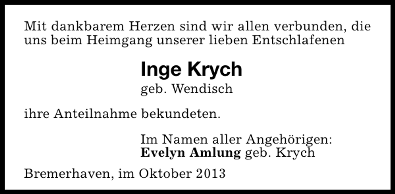 <p>Mit dankbarem Herzen sind wir allen verbunden, die<br />uns beim Heimgang unserer lieben Entschlafenen</p><p>Inge Krych</p><p>geb. Wendisch<br />ihre Anteilnahme bekundeten.</p><p>Im Namen aller Angehörigen:<br />Evelyn Amlung geb. Krych<br />Bremerhaven, im Oktober 2013</p>