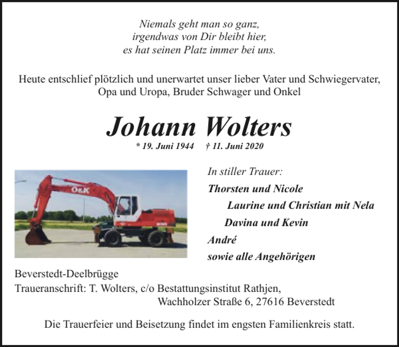 <p>Niemals geht man so ganz,<br />irgendwas von Dir bleibt hier,<br />es hat seinen Platz immer bei uns.<br />Heute entschlief plötzlich und unerwartet unser lieber Vater und Schwiegervater,<br />Opa und Uropa, Bruder Schwager und Onkel</p><p>Johann Wolters<br />* 19. Juni 1944</p><p>† 11. Juni 2020</p><p>In stiller Trauer:<br />Thorsten und Nicole<br />Laurine und Christian mit Nela<br />Davina und Kevin<br />André<br />sowie alle Angehörigen<br />Beverstedt-Deelbrügge<br />Traueranschrift: T. Wolters, c/o Bestattungsinstitut Rathjen,<br />Wachholzer Straße 6, 27616 Beverstedt<br />Die Trauerfeier und Beisetzung findet im engsten Familienkreis statt.</p>