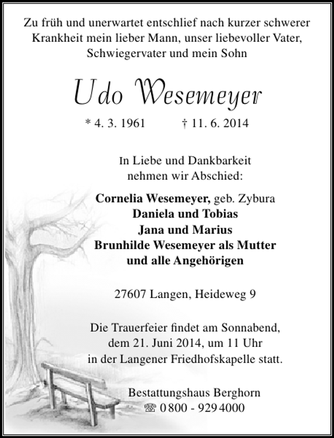<p>Zu früh und unerwartet entschlief nach kurzer schwerer<br />Krankheit mein lieber Mann, unser liebevoller Vater,<br />Schwiegervater und mein Sohn</p>
<p>Udo Wesemeyer<br />* 4. 3. 1961</p>
<p>† 11. 6. 2014</p>
<p>In Liebe und Dankbarkeit</p>
<p>nehmen wir Abschied:</p>
<p>Cornelia Wesemeyer, geb. Zybura<br />Daniela und Tobias<br />Jana und Marius<br />Brunhilde Wesemeyer als Mutter<br />und alle Angehörigen<br />27607 Langen, Heideweg 9<br />Die Trauerfeier findet am Sonnabend,<br />dem 21. Juni 2014, um 11 Uhr<br />in der Langener Friedhofskapelle statt.<br />Bestattungshaus Berghorn<br />T 0 800 - 929 4000</p>