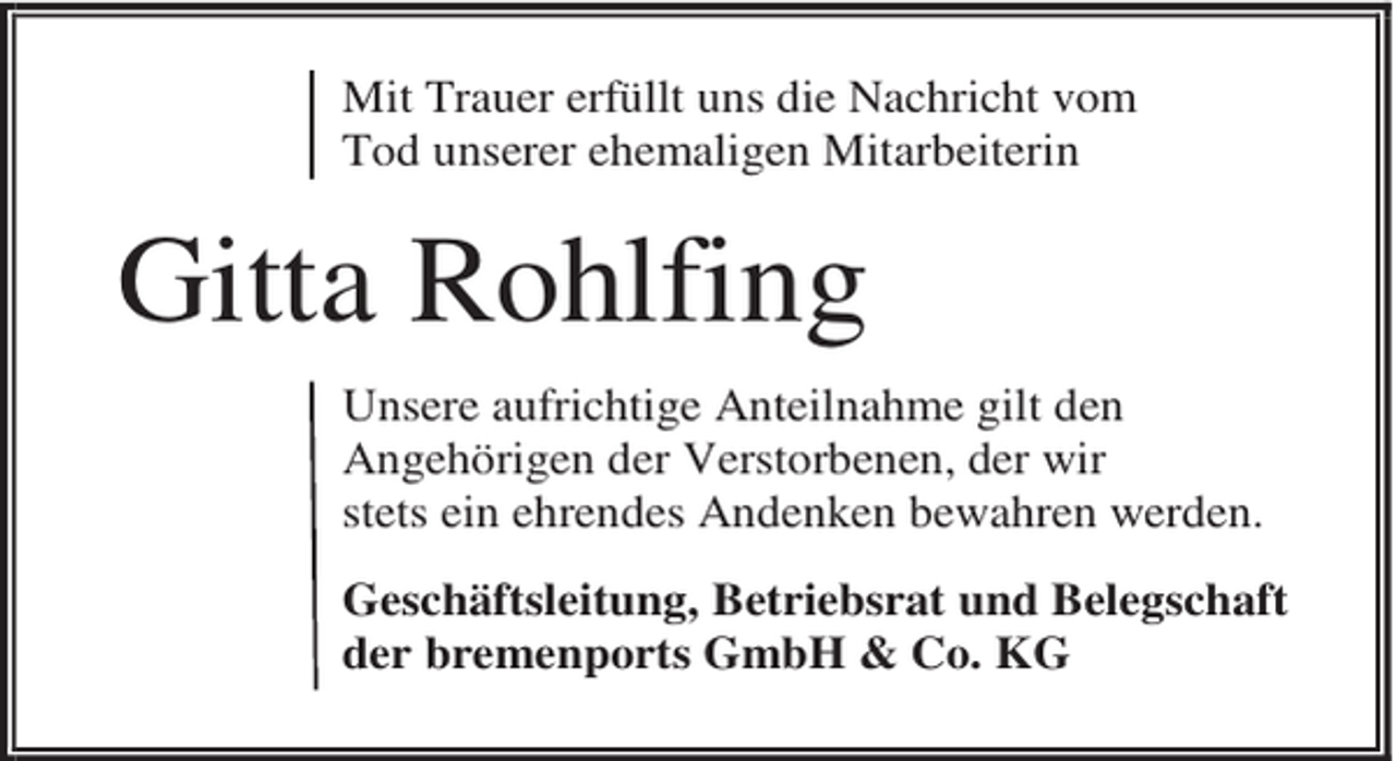 <p>Mit Trauer erfüllt uns die Nachricht vom<br />Tod unserer ehemaligen Mitarbeiterin</p><p>Gitta Rohlfing<br />Unsere aufrichtige Anteilnahme gilt den<br />Angehörigen der Verstorbenen, der wir<br />stets ein ehrendes Andenken bewahren werden.<br />Geschäftsleitung, Betriebsrat und Belegschaft<br />der bremenports GmbH &amp; Co. KG</p>