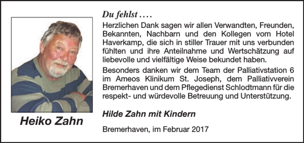 <p>Du fehlst . . . .<br />Herzlichen Dank sagen wir allen Verwandten, Freunden,<br />Bekannten, Nachbarn und den Kollegen vom Hotel<br />Haverkamp, die sich in stiller Trauer mit uns verbunden<br />fühlten und ihre Anteilnahme und Wertschätzung auf<br />liebevolle und vielfältige Weise bekundet haben.<br />Besonders danken wir dem Team der Palliativstation 6<br />im Ameos Klinikum St. Joseph, dem Palliativverein<br />Bremerhaven und dem Pflegedienst Schlodtmann für die<br />respekt- und würdevolle Betreuung und Unterstützung.</p>
<p>Heiko Zahn</p>
<p>Hilde Zahn mit Kindern<br />Bremerhaven, im Februar 2017</p>