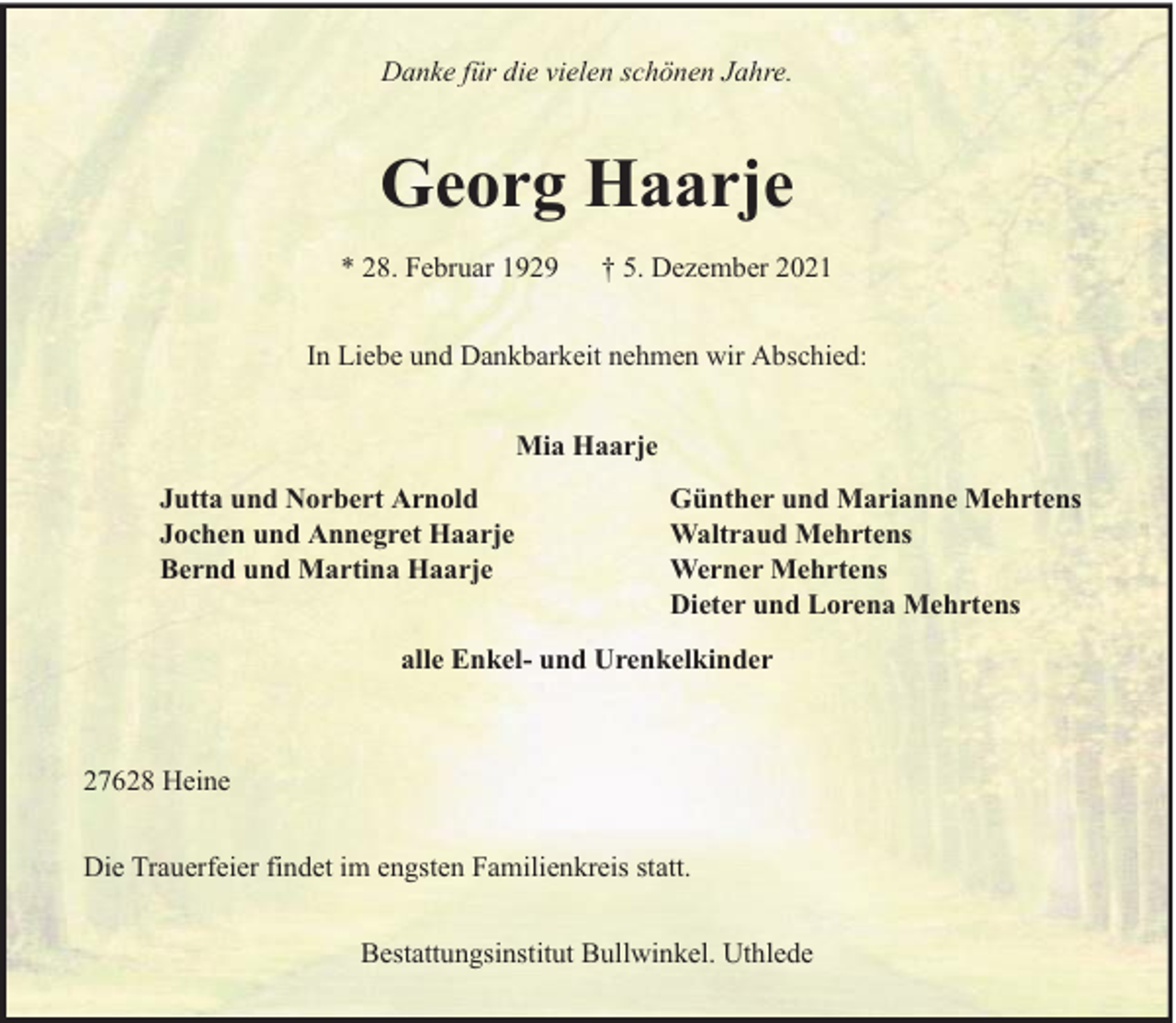 <p>Danke für die vielen schönen Jahre.</p><p>Georg Haarje<br />* 28. Februar 1929</p><p>† 5. Dezember 2021</p><p>In Liebe und Dankbarkeit nehmen wir Abschied:<br />Mia Haarje<br />Jutta und Norbert Arnold<br />Jochen und Annegret Haarje<br />Bernd und Martina Haarje</p><p>Günther und Marianne Mehrtens<br />Waltraud Mehrtens<br />Werner Mehrtens<br />Dieter und Lorena Mehrtens</p><p>alle Enkel- und Urenkelkinder</p><p>27628 Heine<br />Die Trauerfeier findet im engsten Familienkreis statt.<br />Bestattungsinstitut Bullwinkel. Uthlede</p>