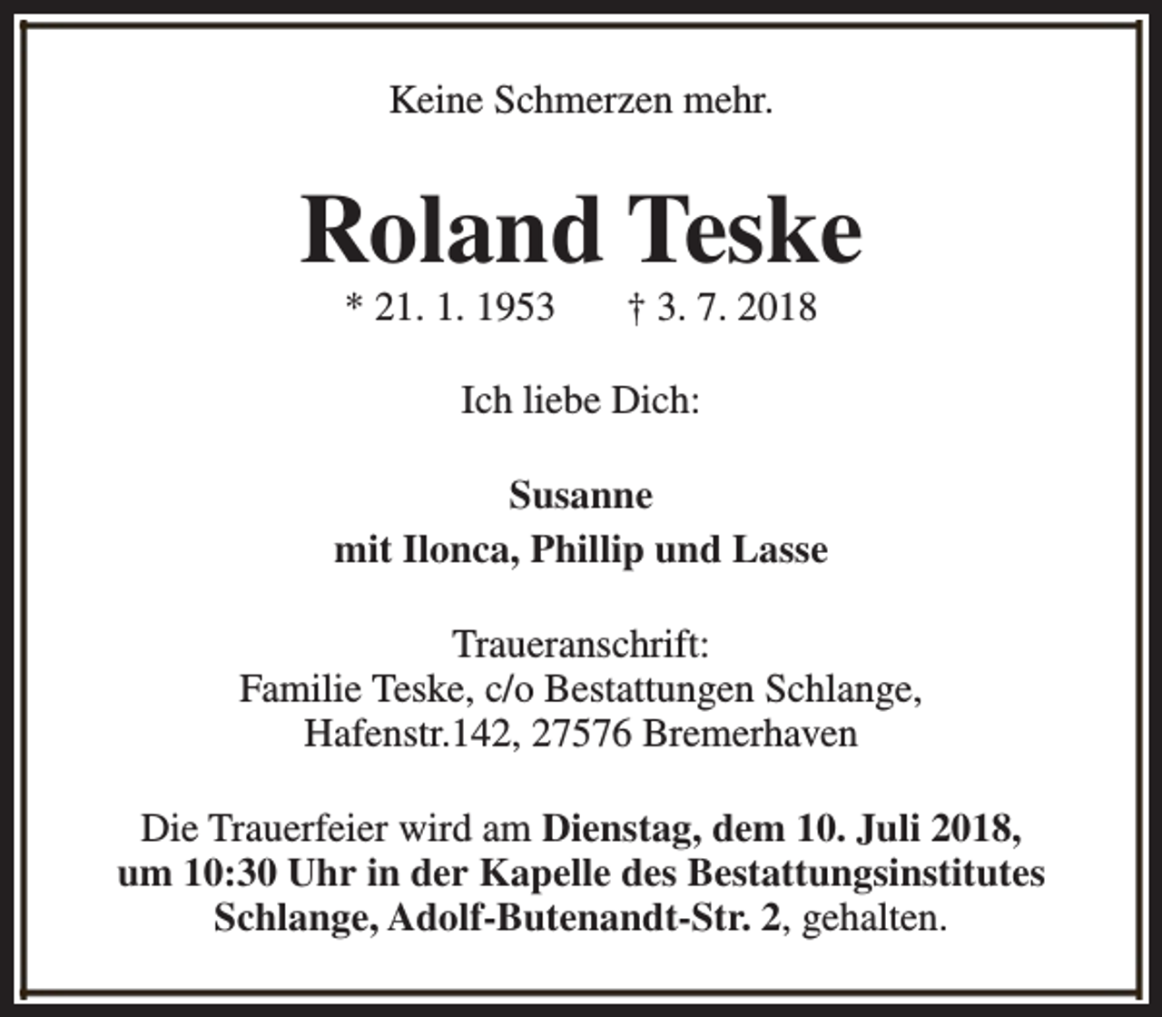 <p>Keine Schmerzen mehr.</p><p>Roland Teske<br />* 21. 1. 1953</p><p>† 3. 7. 2018</p><p>Ich liebe Dich:<br />Susanne<br />mit Ilonca, Phillip und Lasse<br />Traueranschrift:<br />Familie Teske, c/o Bestattungen Schlange,<br />Hafenstr.142, 27576 Bremerhaven<br />Die Trauerfeier wird am Dienstag, dem 10. Juli 2018,<br />um 10:30 Uhr in der Kapelle des Bestattungsinstitutes<br />Schlange, Adolf-Butenandt-Str. 2, gehalten.</p>