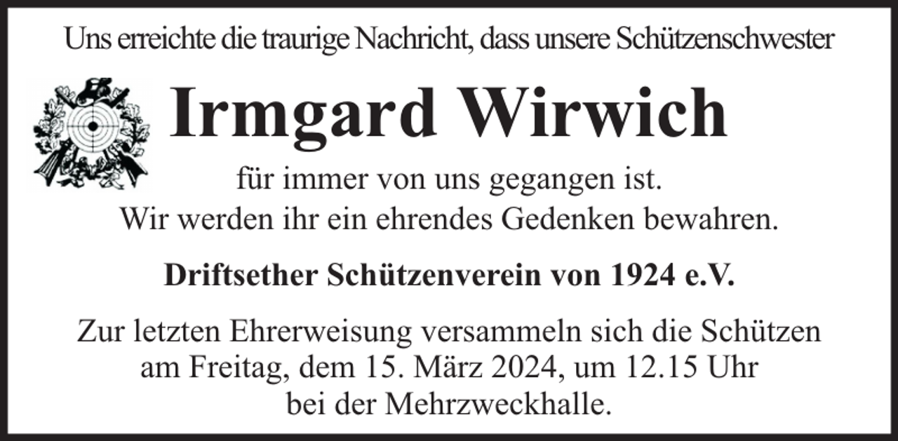 <p>Uns erreichte die traurige Nachricht, dass unsere Schützenschwester</p><p>Irmgard Wirwich</p><p>für immer von uns gegangen ist.<br />Wir werden ihr ein ehrendes Gedenken bewahren.<br />Driftsether Schützenverein von 1924 e.V.<br />Zur letzten Ehrerweisung versammeln sich die Schützen<br />am Freitag, dem 15. März 2024, um 12.15 Uhr<br />bei der Mehrzweckhalle.</p>