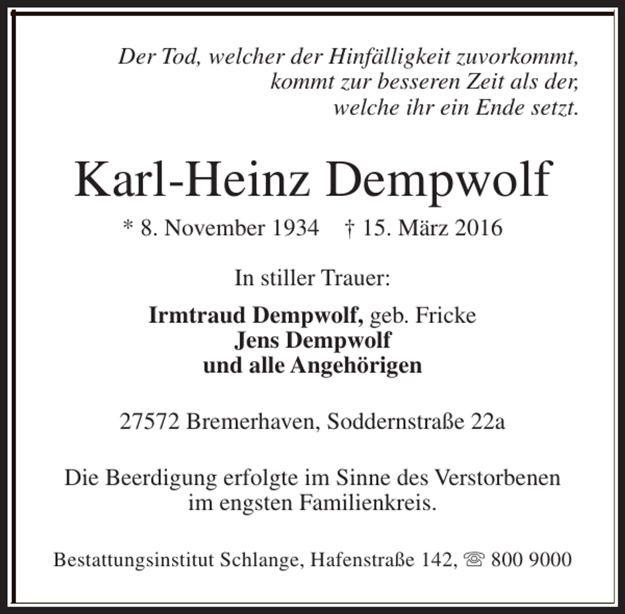 <p>Der Tod, welcher der Hinfälligkeit zuvorkommt,<br />kommt zur besseren Zeit als der,<br />welche ihr ein Ende setzt.</p><p>Karl-Heinz Dempwolf<br />* 8. November 1934</p><p>† 15. März 2016</p><p>In stiller Trauer:<br />Irmtraud Dempwolf, geb. Fricke<br />Jens Dempwolf<br />und alle Angehörigen<br />27572 Bremerhaven, Soddernstraße 22a<br />Die Beerdigung erfolgte im Sinne des Verstorbenen<br />im engsten Familienkreis.<br />Bestattungsinstitut Schlange, Hafenstraße 142, s 800 9000</p>