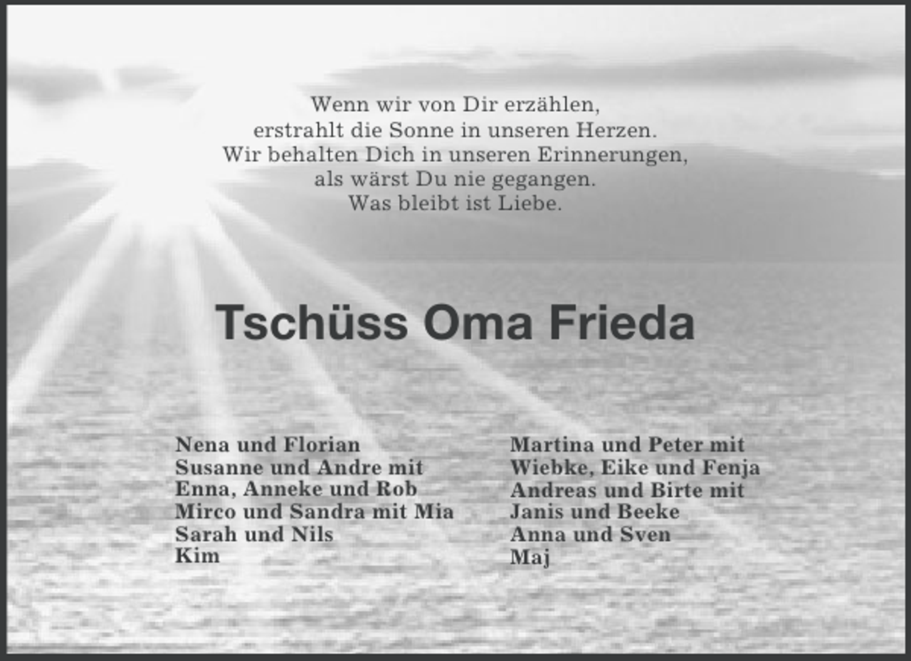 <p>Wenn wir von Dir erzählen,<br />erstrahlt die Sonne in unseren Herzen.<br />Wir behalten Dich in unseren Erinnerungen,<br />als wärst Du nie gegangen.<br />Was bleibt ist Liebe.</p><p>Tschüss Oma Frieda<br />Nena und Florian<br />Susanne und Andre mit<br />Enna, Anneke und Rob<br />Mirco und Sandra mit Mia<br />Sarah und Nils<br />Kim</p><p>Martina und Peter mit<br />Wiebke, Eike und Fenja<br />Andreas und Birte mit<br />Janis und Beeke<br />Anna und Sven<br />Maj</p>