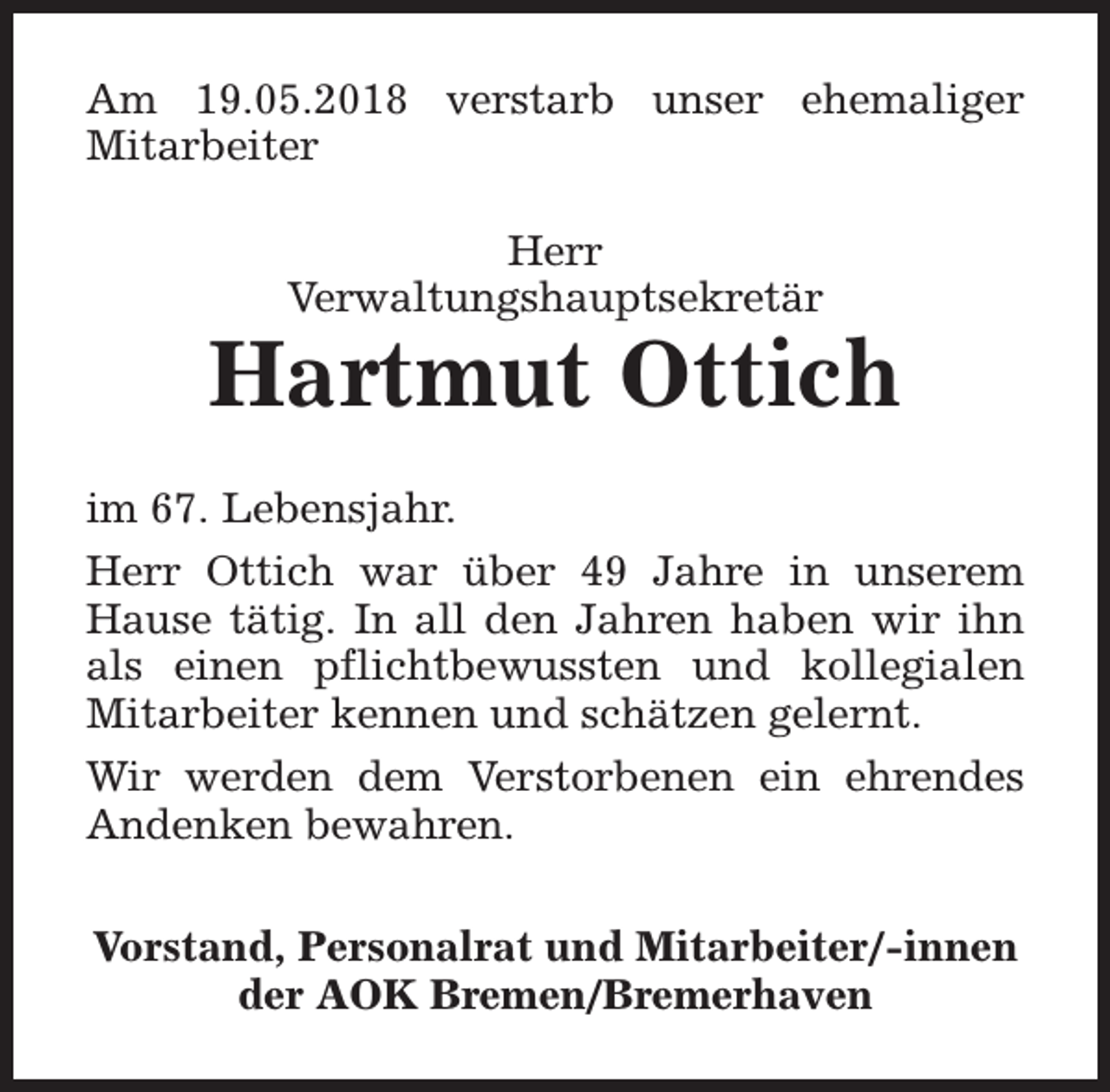 <p>Am 19.05.2018 verstarb unser ehemaliger<br />Mitarbeiter<br />Herr<br />Verwaltungshauptsekretär</p><p>Hartmut Ottich<br />im 67. Lebensjahr.<br />Herr Ottich war über 49 Jahre in unserem<br />Hause tätig. In all den Jahren haben wir ihn<br />als einen pflichtbewussten und kollegialen<br />Mitarbeiter kennen und schätzen gelernt.<br />Wir werden dem Verstorbenen ein ehrendes<br />Andenken bewahren.<br />Vorstand, Personalrat und Mitarbeiter/-innen<br />der AOK Bremen/Bremerhaven</p>