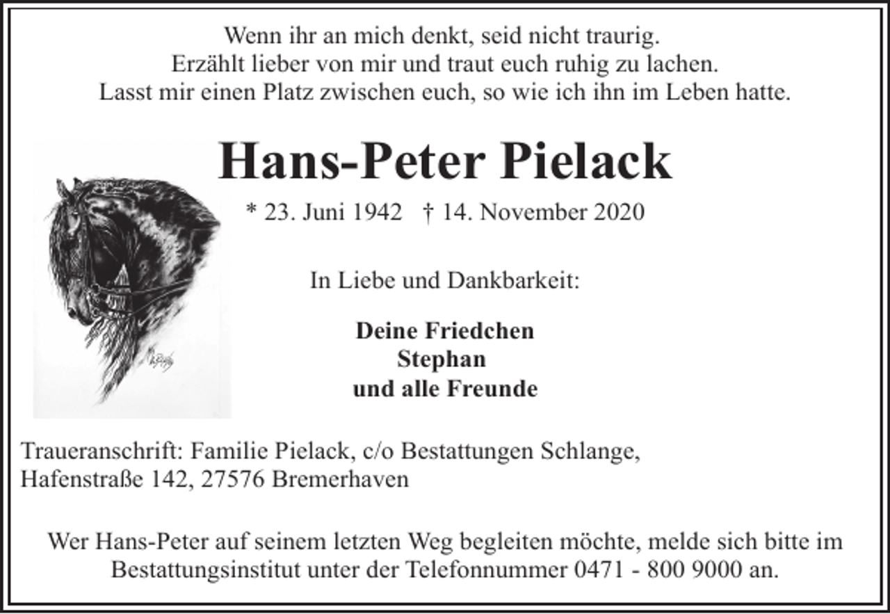 <p>Wenn ihr an mich denkt, seid nicht traurig.<br />Erzählt lieber von mir und traut euch ruhig zu lachen.<br />Lasst mir einen Platz zwischen euch, so wie ich ihn im Leben hatte.</p><p>Hans-Peter Pielack<br />* 23. Juni 1942 † 14. November 2020<br />In Liebe und Dankbarkeit:<br />Deine Friedchen<br />Stephan<br />und alle Freunde<br />Traueranschrift: Familie Pielack, c/o Bestattungen Schlange,<br />Hafenstraße 142, 27576 Bremerhaven<br />Wer Hans-Peter auf seinem letzten Weg begleiten möchte, melde sich bitte im<br />Bestattungsinstitut unter der Telefonnummer 0471 - 800 9000 an.</p>