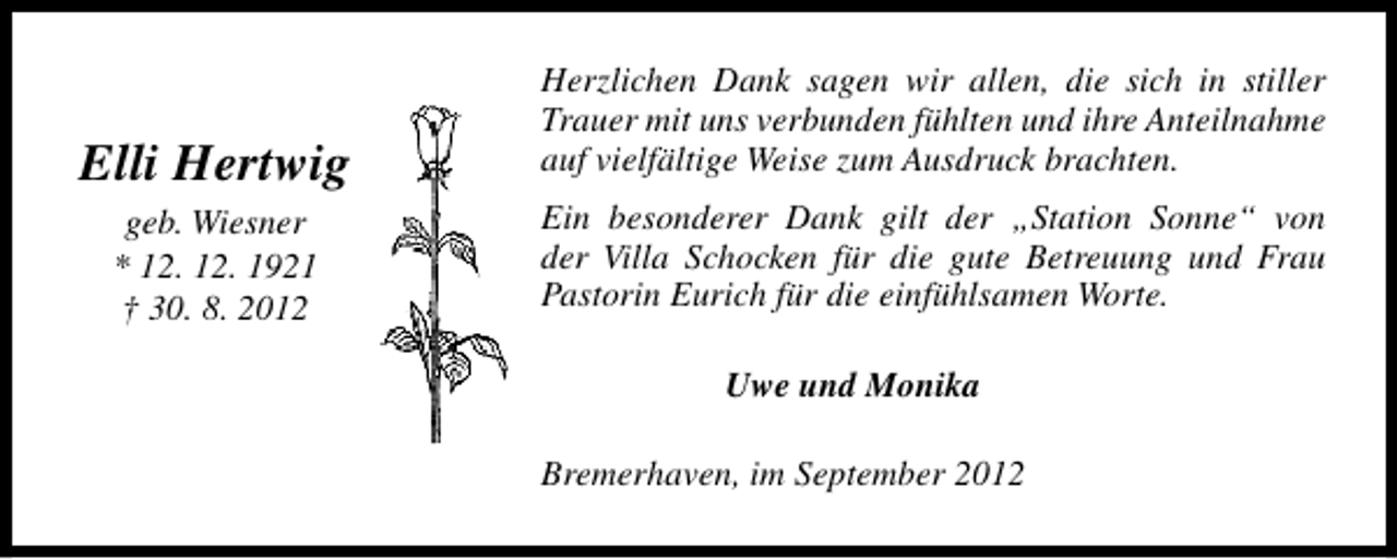 <p>Elli Hertwig<br />geb. Wiesner<br />* 12. 12. 1921<br />† 30. 8. 2012</p><p>Herzlichen Dank sagen wir allen, die sich in stiller<br />Trauer mit uns verbunden fühlten und ihre Anteilnahme<br />auf vielfältige Weise zum Ausdruck brachten.<br />Ein besonderer Dank gilt der „Station Sonne“ von<br />der Villa Schocken für die gute Betreuung und Frau<br />Pastorin Eurich für die einfühlsamen Worte.<br />Uwe und Monika<br />Bremerhaven, im September 2012</p>