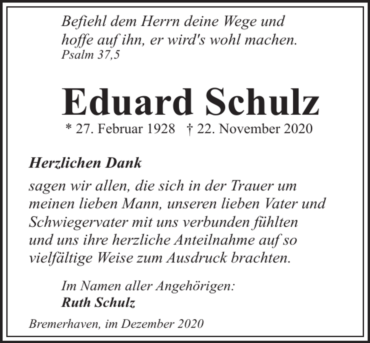 <p>Befiehl dem Herrn deine Wege und<br />hoffe auf ihn, er wird's wohl machen.<br />Psalm 37,5</p><p>Eduard Schulz<br />* 27. Februar 1928 † 22. November 2020</p><p>Herzlichen Dank<br />sagen wir allen, die sich in der Trauer um<br />meinen lieben Mann, unseren lieben Vater und<br />Schwiegervater mit uns verbunden fühlten<br />und uns ihre herzliche Anteilnahme auf so<br />vielfältige Weise zum Ausdruck brachten.<br />Im Namen aller Angehörigen:<br />Ruth Schulz<br />Bremerhaven, im Dezember 2020</p>