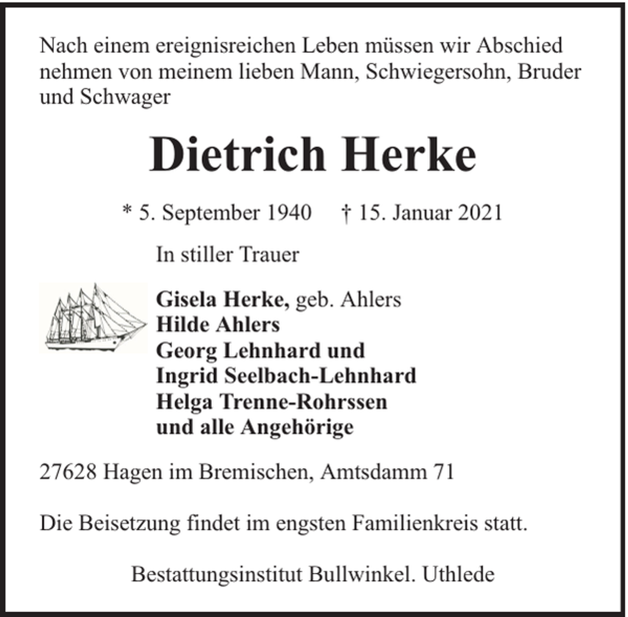 <p>Nach einem ereignisreichen Leben müssen wir Abschied<br />nehmen von meinem lieben Mann, Schwiegersohn, Bruder<br />und Schwager</p><p>Dietrich Herke<br />* 5. September 1940</p><p>† 15. Januar 2021</p><p>In stiller Trauer<br />Gisela Herke, geb. Ahlers<br />Hilde Ahlers<br />Georg Lehnhard und<br />Ingrid Seelbach-Lehnhard<br />Helga Trenne-Rohrssen<br />und alle Angehörige<br />27628 Hagen im Bremischen, Amtsdamm 71<br />Die Beisetzung findet im engsten Familienkreis statt.<br />Bestattungsinstitut Bullwinkel. Uthlede</p>