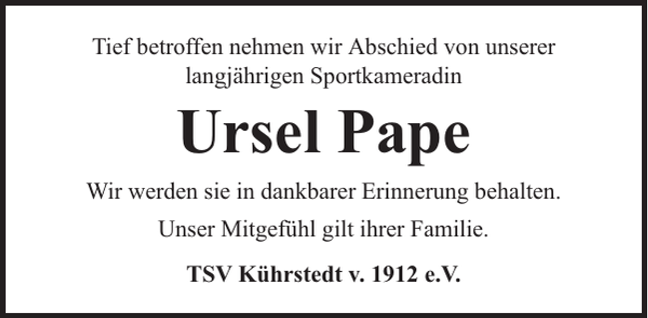 <p>Tief betroffen nehmen wir Abschied von unserer<br />langjährigen Sportkameradin</p><p>Ursel Pape</p><p>Wir werden sie in dankbarer Erinnerung behalten.<br />Unser Mitgefühl gilt ihrer Familie.<br />TSV Kührstedt v. 1912 e.V.</p>