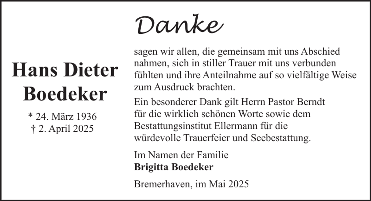 <p>Danke<br />Hans Dieter<br />Boedeker<br />* 24. März 1936<br />† 2. April 2025</p><p>sagen wir allen, die gemeinsam mit uns Abschied<br />nahmen, sich in stiller Trauer mit uns verbunden<br />fühlten und ihre Anteilnahme auf so vielfältige Weise<br />zum Ausdruck brachten.<br />Ein besonderer Dank gilt Herrn Pastor Berndt<br />für die wirklich schönen Worte sowie dem<br />Bestattungsinstitut Ellermann für die<br />würdevolle Trauerfeier und Seebestattung.<br />Im Namen der Familie<br />Brigitta Boedeker<br />Bremerhaven, im Mai 2025</p>