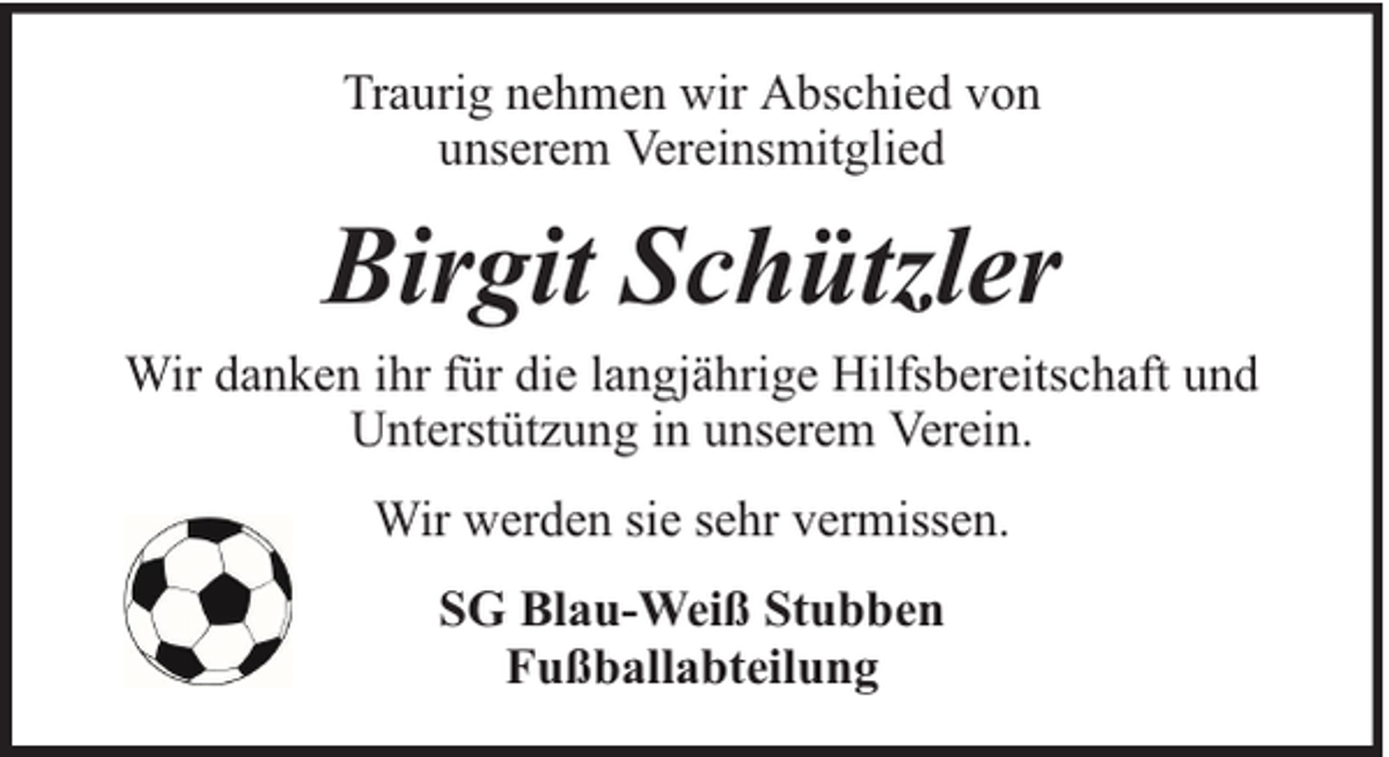 <p>Traurig nehmen wir Abschied von<br />unserem Vereinsmitglied</p><p>Birgit Schützler</p><p>Wir danken ihr für die langjährige Hilfsbereitschaft und<br />Unterstützung in unserem Verein.<br />Wir werden sie sehr vermissen.<br />SG Blau-Weiß Stubben<br />Fußballabteilung</p>
