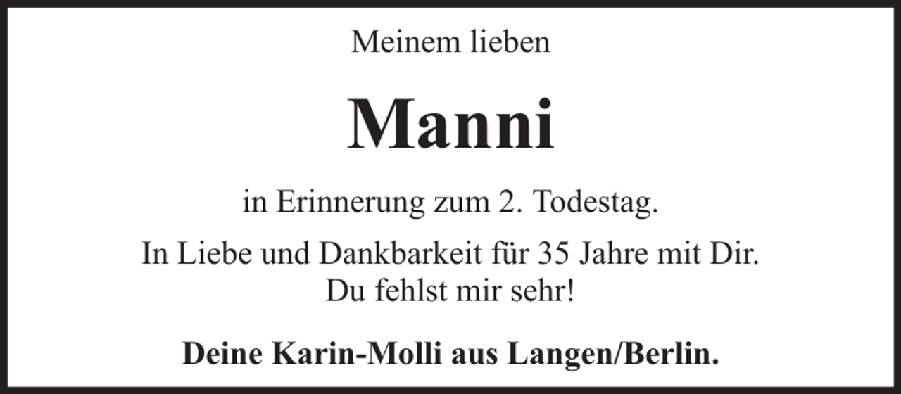 <p>Meinem lieben</p><p>Manni<br />in Erinnerung zum 2. Todestag.<br />In Liebe und Dankbarkeit für 35 Jahre mit Dir.<br />Du fehlst mir sehr!<br />Deine Karin-Molli aus Langen/Berlin.</p>