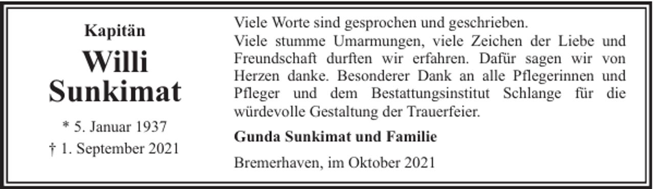 <p>Kapitän</p><p>Willi<br />Sunkimat<br />* 5. Januar 1937<br />† 1. September 2021</p><p>Viele Worte sind gesprochen und geschrieben.<br />Viele stumme Umarmungen, viele Zeichen der Liebe<br />Freundschaft durften wir erfahren. Dafür sagen wir<br />Herzen danke. Besonderer Dank an alle Pflegerinnen<br />Pfleger und dem Bestattungsinstitut Schlange für<br />würdevolle Gestaltung der Trauerfeier.<br />Gunda Sunkimat und Familie<br />Bremerhaven, im Oktober 2021</p><p>und<br />von<br />und<br />die</p>