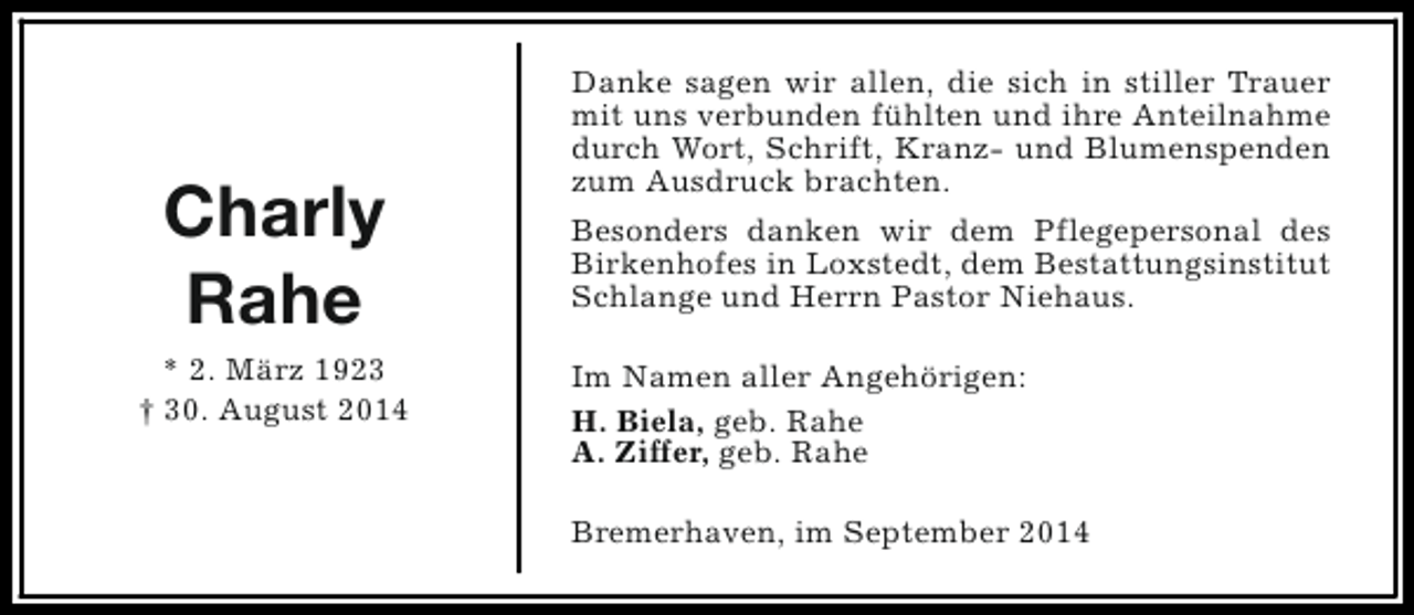 <p>Charly<br />Rahe<br />* 2. März 1923<br />† 30. August 2014</p><p>Danke sagen wir allen, die sich in stiller Trauer<br />mit uns verbunden fühlten und ihre Anteilnahme<br />durch Wort, Schrift, Kranz- und Blumenspenden<br />zum Ausdruck brachten.<br />Besonders danken wir dem Pflegepersonal des<br />Birkenhofes in Loxstedt, dem Bestattungsinstitut<br />Schlange und Herrn Pastor Niehaus.<br />Im Namen aller Angehörigen:<br />H. Biela, geb. Rahe<br />A. Ziffer, geb. Rahe<br />Bremerhaven, im September 2014</p>