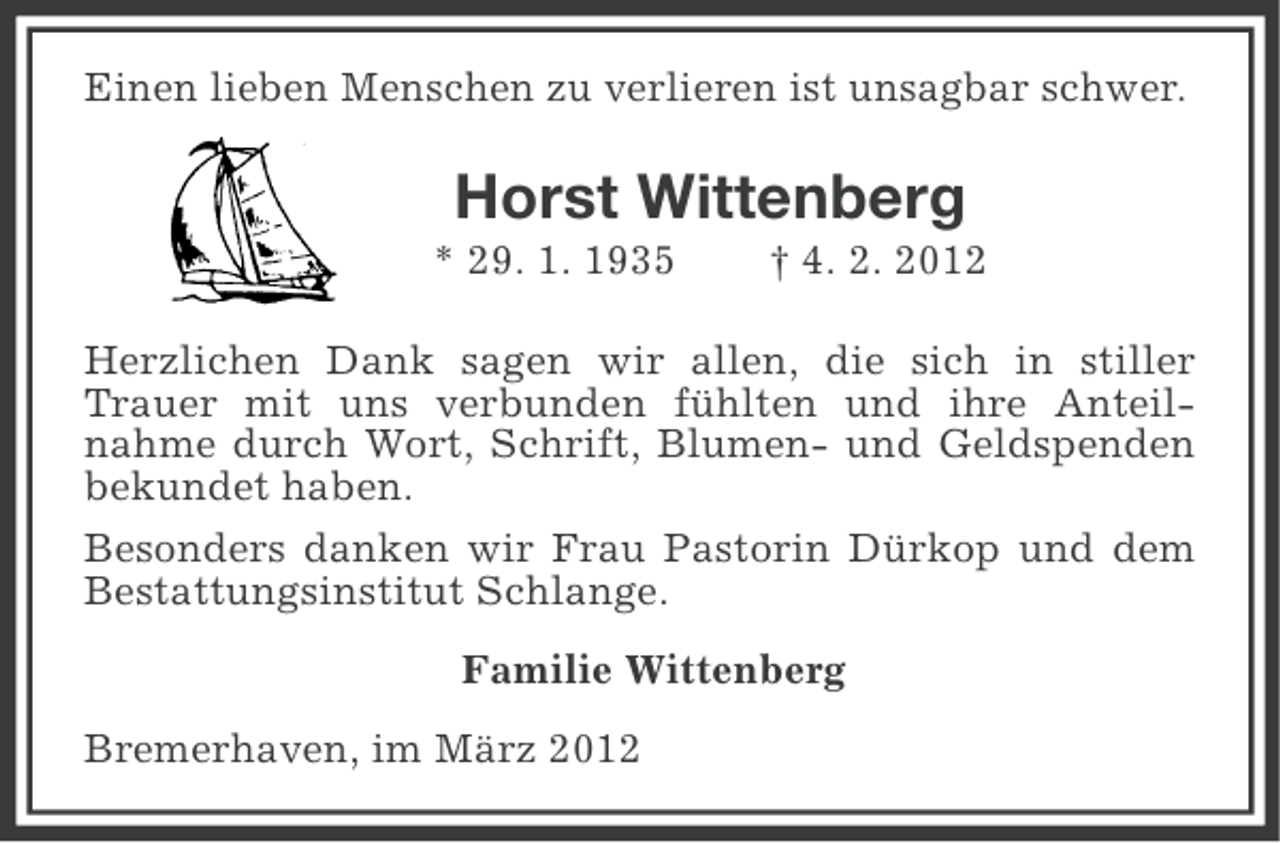 <p>Einen lieben Menschen zu verlieren ist unsagbar schwer.</p><p>Horst Wittenberg<br />* 29. 1. 1935</p><p>† 4. 2. 2012</p><p>Herzlichen Dank sagen wir allen, die sich in stiller<br />Trauer mit uns verbunden fühlten und ihre Anteilnahme durch Wort, Schrift, Blumen- und Geldspenden<br />bekundet haben.<br />Besonders danken wir Frau Pastorin Dürkop und dem<br />Bestattungsinstitut Schlange.<br />Familie Wittenberg<br />Bremerhaven, im März 2012</p>