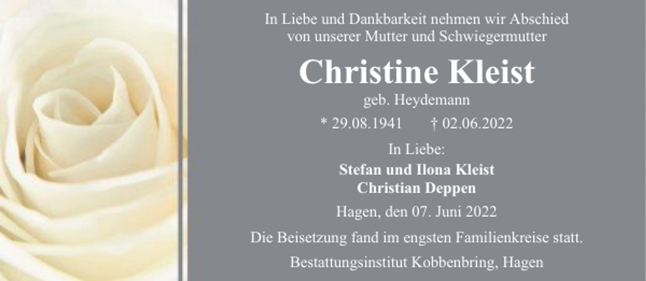 <p>In Liebe und Dankbarkeit nehmen wir Abschied<br />von unserer Mutter und Schwiegermutter</p><p>Christine Kleist<br />geb. Heydemann<br />* 29.08.1941<br />† 02.06.2022<br />In Liebe:<br />Stefan und Ilona Kleist<br />Christian Deppen<br />Hagen, den 07. Juni 2022<br />Die Beisetzung fand im engsten Familienkreise statt.<br />Bestattungsinstitut Kobbenbring, Hagen</p>