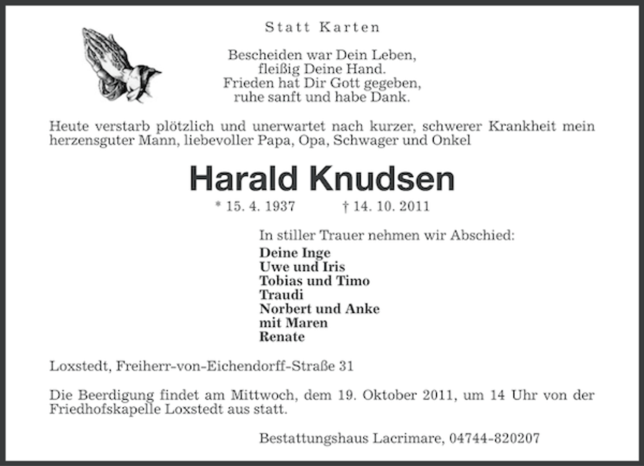 <p>Statt Karten<br />Bescheiden war Dein Leben,<br />fleißig Deine Hand.<br />Frieden hat Dir Gott gegeben,<br />ruhe sanft und habe Dank.<br />Heute verstarb plötzlich und unerwartet nach kurzer, schwerer Krankheit mein<br />herzensguter Mann, liebevoller Papa, Opa, Schwager und Onkel</p>
<p>Harald Knudsen<br />* 15. 4. 1937</p>
<p>† 14. 10. 2011</p>
<p>In stiller Trauer nehmen wir Abschied:<br />Deine Inge<br />Uwe und Iris<br />Tobias und Timo<br />Traudi<br />Norbert und Anke<br />mit Maren<br />Renate<br />Loxstedt, Freiherr-von-Eichendorff-Straße 31<br />Die Beerdigung findet am Mittwoch, dem 19. Oktober 2011, um 14 Uhr von der<br />Friedhofskapelle Loxstedt aus statt.<br />Bestattungshaus Lacrimare, 04744-820207</p>