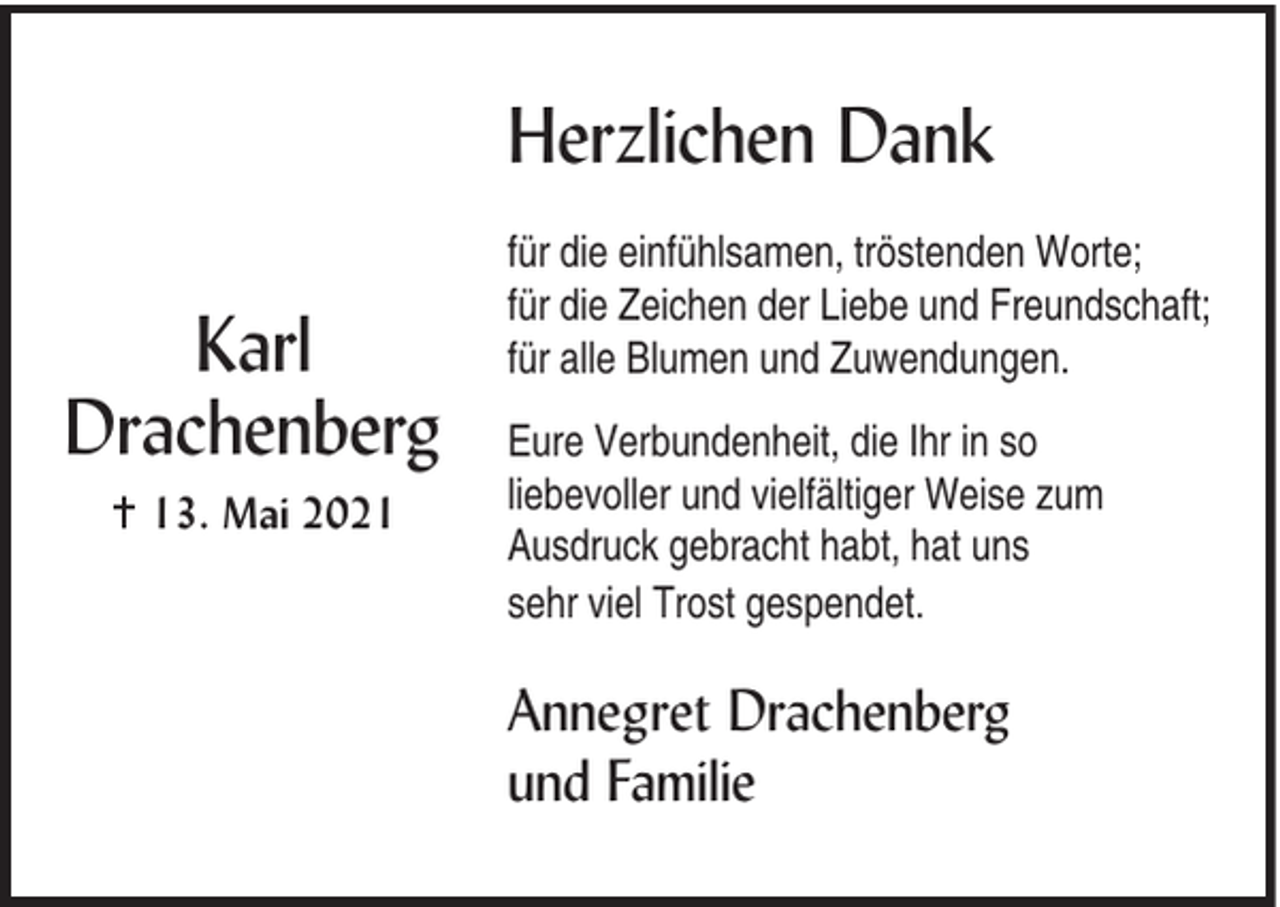 <p>Herzlichen Dank<br />Karl<br />Drachenberg<br />g 13. Mai 2021</p><p>für die einfühlsamen, tröstenden Worte;<br />für die Zeichen der Liebe und Freundschaft;<br />für alle Blumen und Zuwendungen.<br />Eure Verbundenheit, die Ihr in so<br />liebevoller und vielfältiger Weise zum<br />Ausdruck gebracht habt, hat uns<br />sehr viel Trost gespendet.</p><p>Annegret Drachenberg<br />und Familie</p>