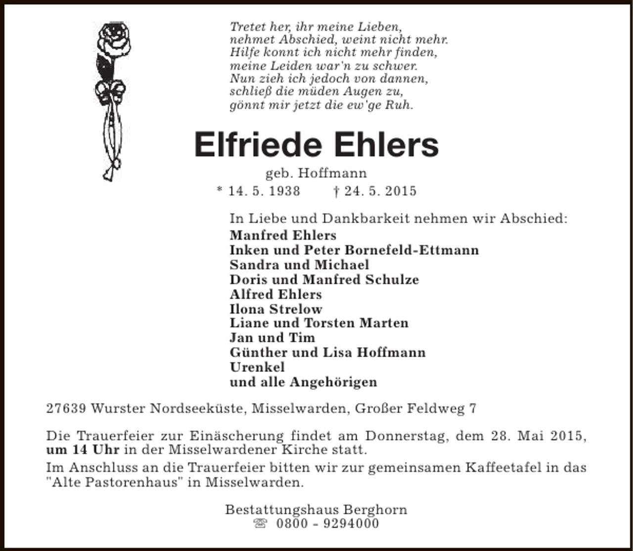<p>Tretet her, ihr meine Lieben,<br />nehmet Abschied, weint nicht mehr.<br />Hilfe konnt ich nicht mehr finden,<br />meine Leiden war'n zu schwer.<br />Nun zieh ich jedoch von dannen,<br />schließ die müden Augen zu,<br />gönnt mir jetzt die ew'ge Ruh.</p><p>Elfriede Ehlers<br />geb. Hoffmann<br />* 14. 5. 1938<br />† 24. 5. 2015</p><p>In Liebe und Dankbarkeit nehmen wir Abschied:<br />Manfred Ehlers<br />Inken und Peter Bornefeld-Ettmann<br />Sandra und Michael<br />Doris und Manfred Schulze<br />Alfred Ehlers<br />Ilona Strelow<br />Liane und Torsten Marten<br />Jan und Tim<br />Günther und Lisa Hoffmann<br />Urenkel<br />und alle Angehörigen<br />27639 Wurster Nordseeküste, Misselwarden, Großer Feldweg 7<br />Die Trauerfeier zur Einäscherung findet am Donnerstag, dem 28. Mai 2015,<br />um 14 Uhr in der Misselwardener Kirche statt.<br />Im Anschluss an die Trauerfeier bitten wir zur gemeinsamen Kaffeetafel in das<br />"Alte Pastorenhaus" in Misselwarden.<br />Bestattungshaus Berghorn<br />s 0800 - 9294000</p>